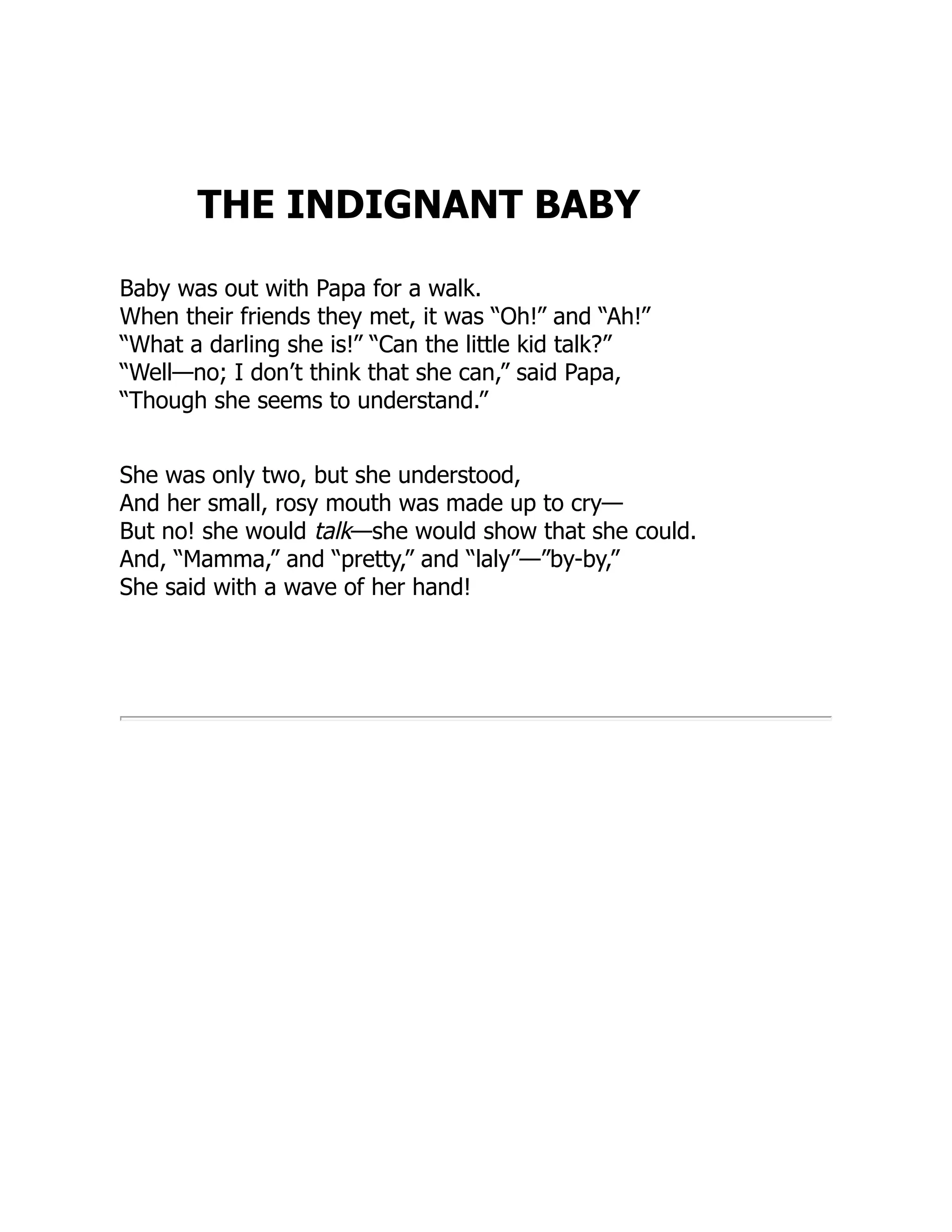 THE INDIGNANT BABY
Baby was out with Papa for a walk.
When their friends they met, it was “Oh!” and “Ah!”
“What a darling she is!” “Can the little kid talk?”
“Well—no; I don’t think that she can,” said Papa,
“Though she seems to understand.”
She was only two, but she understood,
And her small, rosy mouth was made up to cry—
But no! she would talk—she would show that she could.
And, “Mamma,” and “pretty,” and “laly”—”by-by,”
She said with a wave of her hand!
 