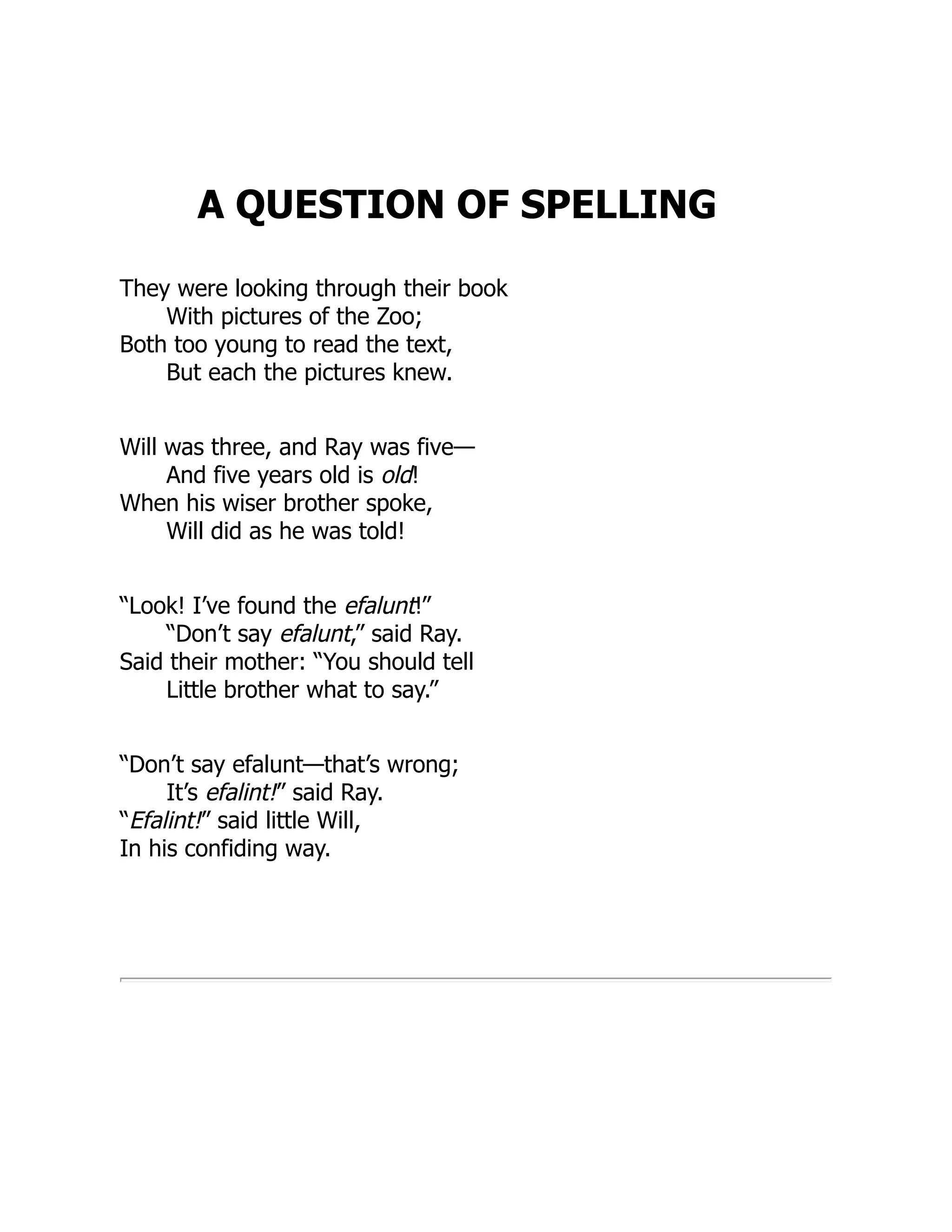 A QUESTION OF SPELLING
They were looking through their book
With pictures of the Zoo;
Both too young to read the text,
But each the pictures knew.
Will was three, and Ray was five—
And five years old is old!
When his wiser brother spoke,
Will did as he was told!
“Look! I’ve found the efalunt!”
“Don’t say efalunt,” said Ray.
Said their mother: “You should tell
Little brother what to say.”
“Don’t say efalunt—that’s wrong;
It’s efalint!” said Ray.
“Efalint!” said little Will,
In his confiding way.
 