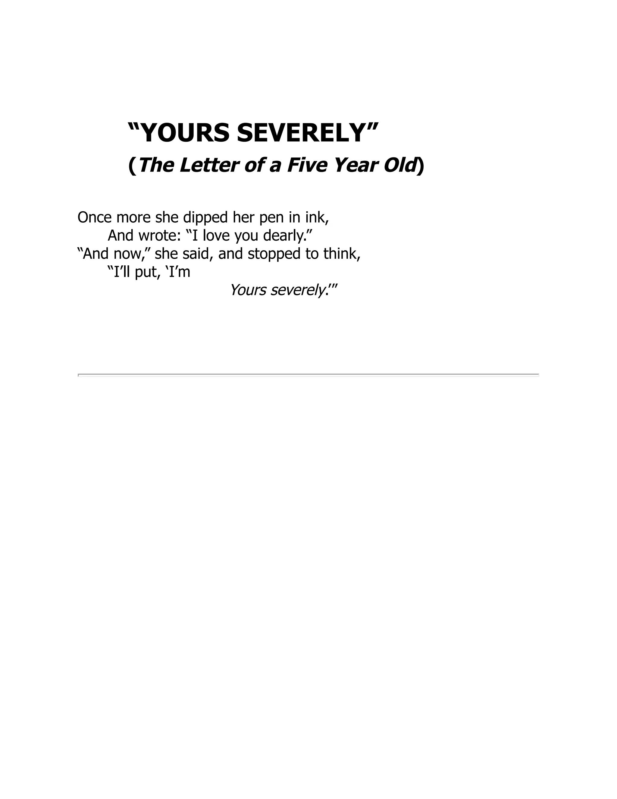 “YOURS SEVERELY”
(The Letter of a Five Year Old)
Once more she dipped her pen in ink,
And wrote: “I love you dearly.”
“And now,” she said, and stopped to think,
“I’ll put, ‘I’m
Yours severely.’”
 