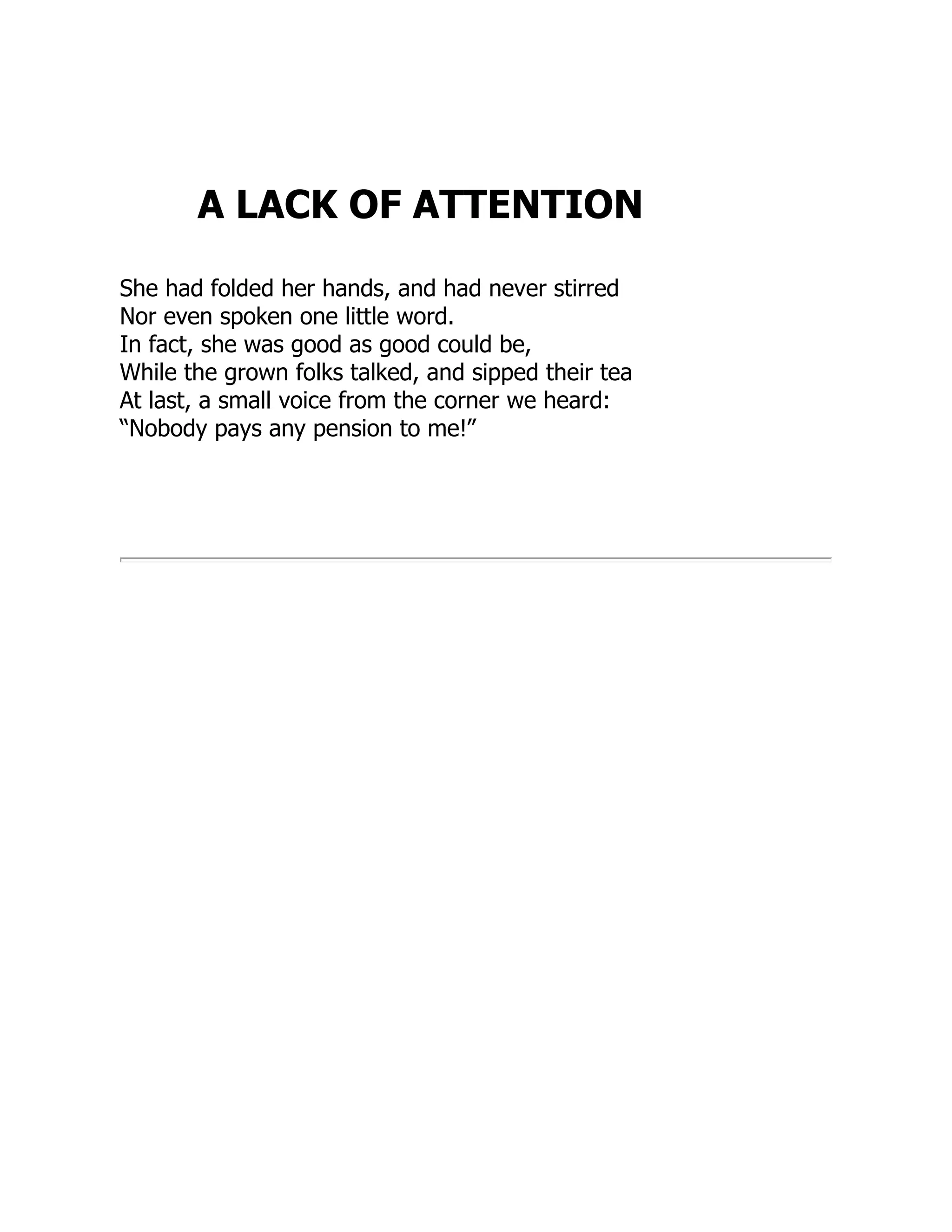 A LACK OF ATTENTION
She had folded her hands, and had never stirred
Nor even spoken one little word.
In fact, she was good as good could be,
While the grown folks talked, and sipped their tea
At last, a small voice from the corner we heard:
“Nobody pays any pension to me!”
 