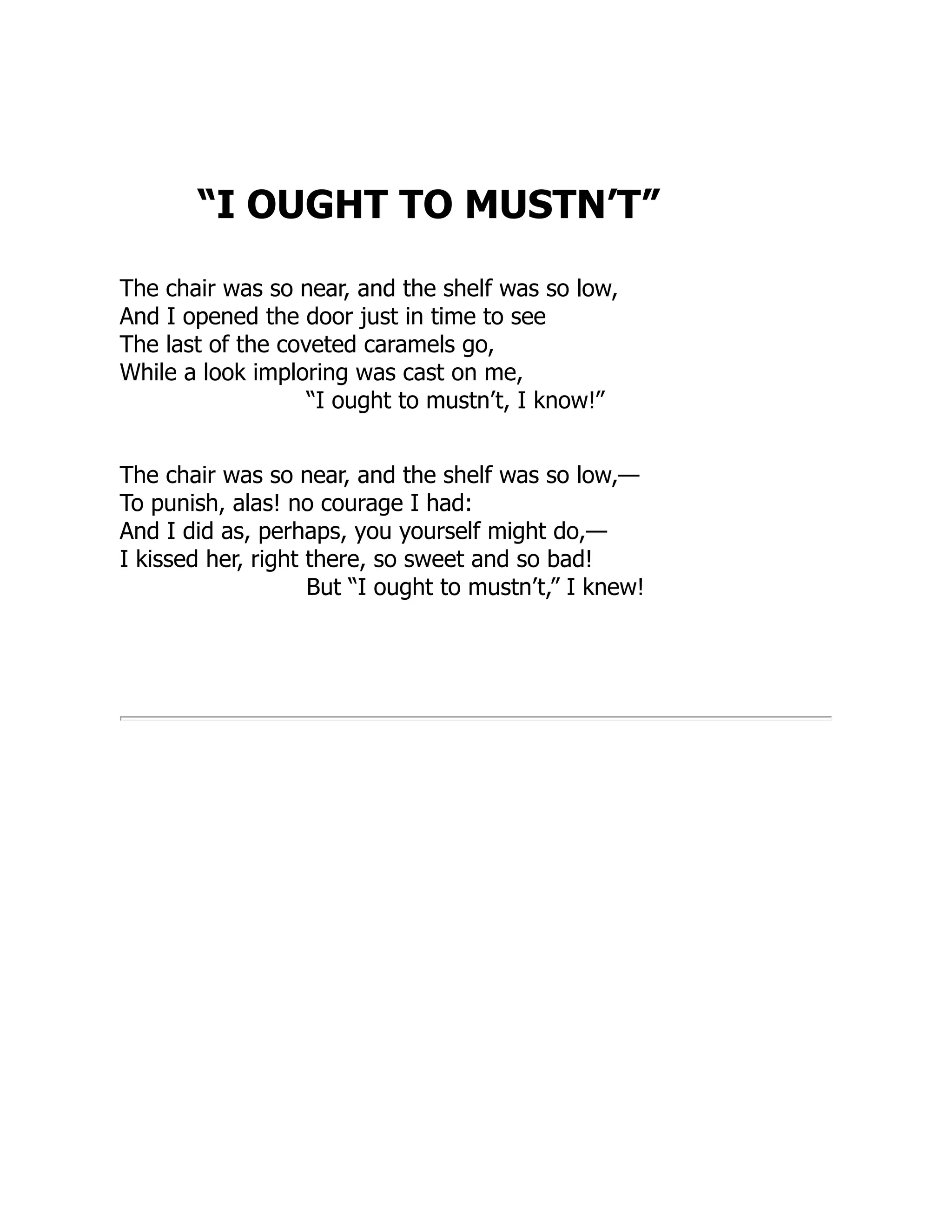 “I OUGHT TO MUSTN’T”
The chair was so near, and the shelf was so low,
And I opened the door just in time to see
The last of the coveted caramels go,
While a look imploring was cast on me,
“I ought to mustn’t, I know!”
The chair was so near, and the shelf was so low,—
To punish, alas! no courage I had:
And I did as, perhaps, you yourself might do,—
I kissed her, right there, so sweet and so bad!
But “I ought to mustn’t,” I knew!
 
