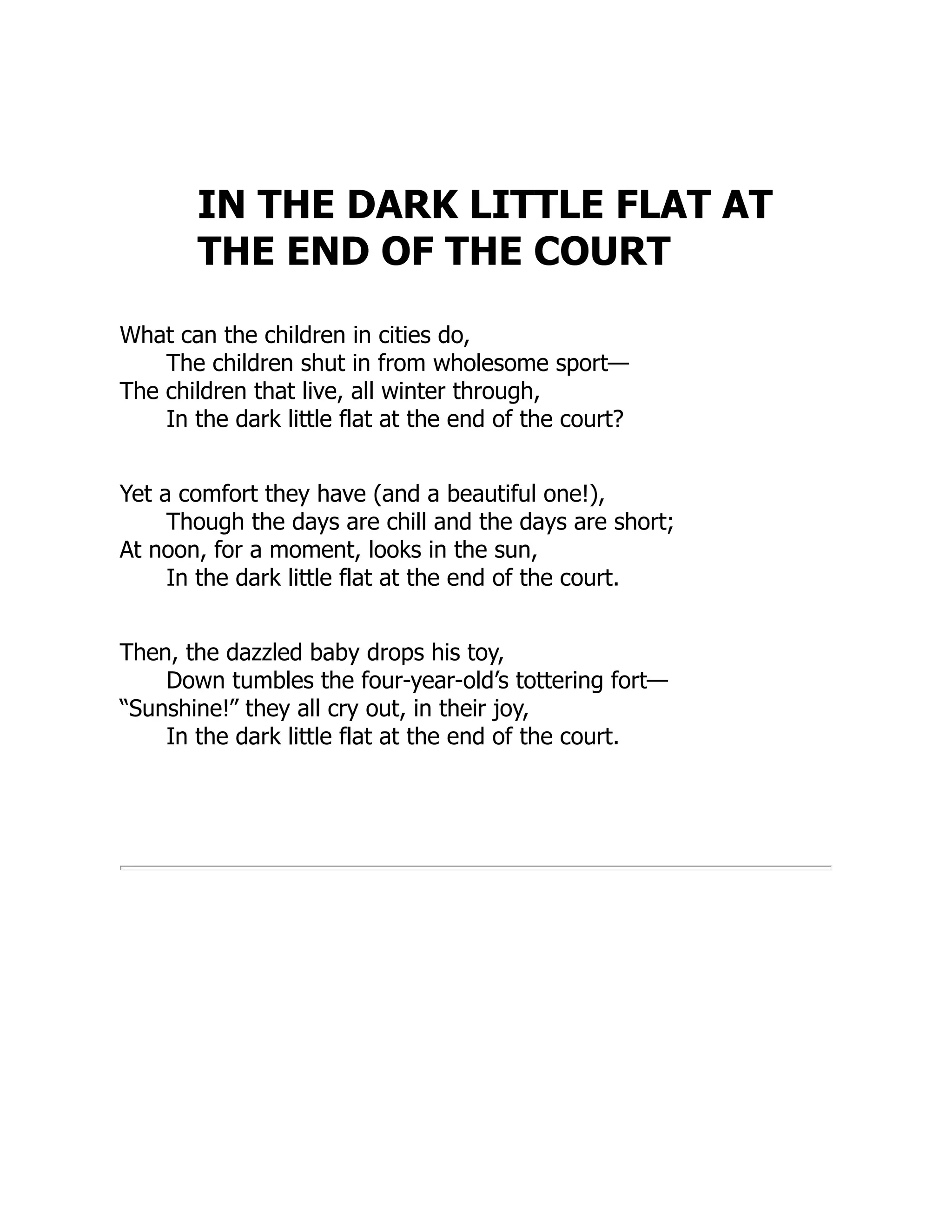 IN THE DARK LITTLE FLAT AT
THE END OF THE COURT
What can the children in cities do,
The children shut in from wholesome sport—
The children that live, all winter through,
In the dark little flat at the end of the court?
Yet a comfort they have (and a beautiful one!),
Though the days are chill and the days are short;
At noon, for a moment, looks in the sun,
In the dark little flat at the end of the court.
Then, the dazzled baby drops his toy,
Down tumbles the four-year-old’s tottering fort—
“Sunshine!” they all cry out, in their joy,
In the dark little flat at the end of the court.
 