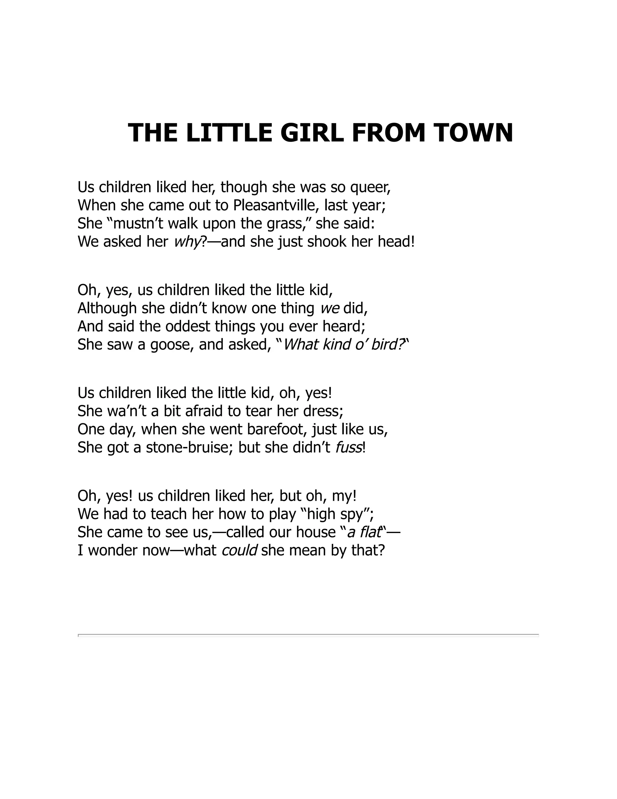 THE LITTLE GIRL FROM TOWN
Us children liked her, though she was so queer,
When she came out to Pleasantville, last year;
She “mustn’t walk upon the grass,” she said:
We asked her why?—and she just shook her head!
Oh, yes, us children liked the little kid,
Although she didn’t know one thing we did,
And said the oddest things you ever heard;
She saw a goose, and asked, “What kind o’ bird?“
Us children liked the little kid, oh, yes!
She wa’n’t a bit afraid to tear her dress;
One day, when she went barefoot, just like us,
She got a stone-bruise; but she didn’t fuss!
Oh, yes! us children liked her, but oh, my!
We had to teach her how to play “high spy”;
She came to see us,—called our house “a flat“—
I wonder now—what could she mean by that?
 