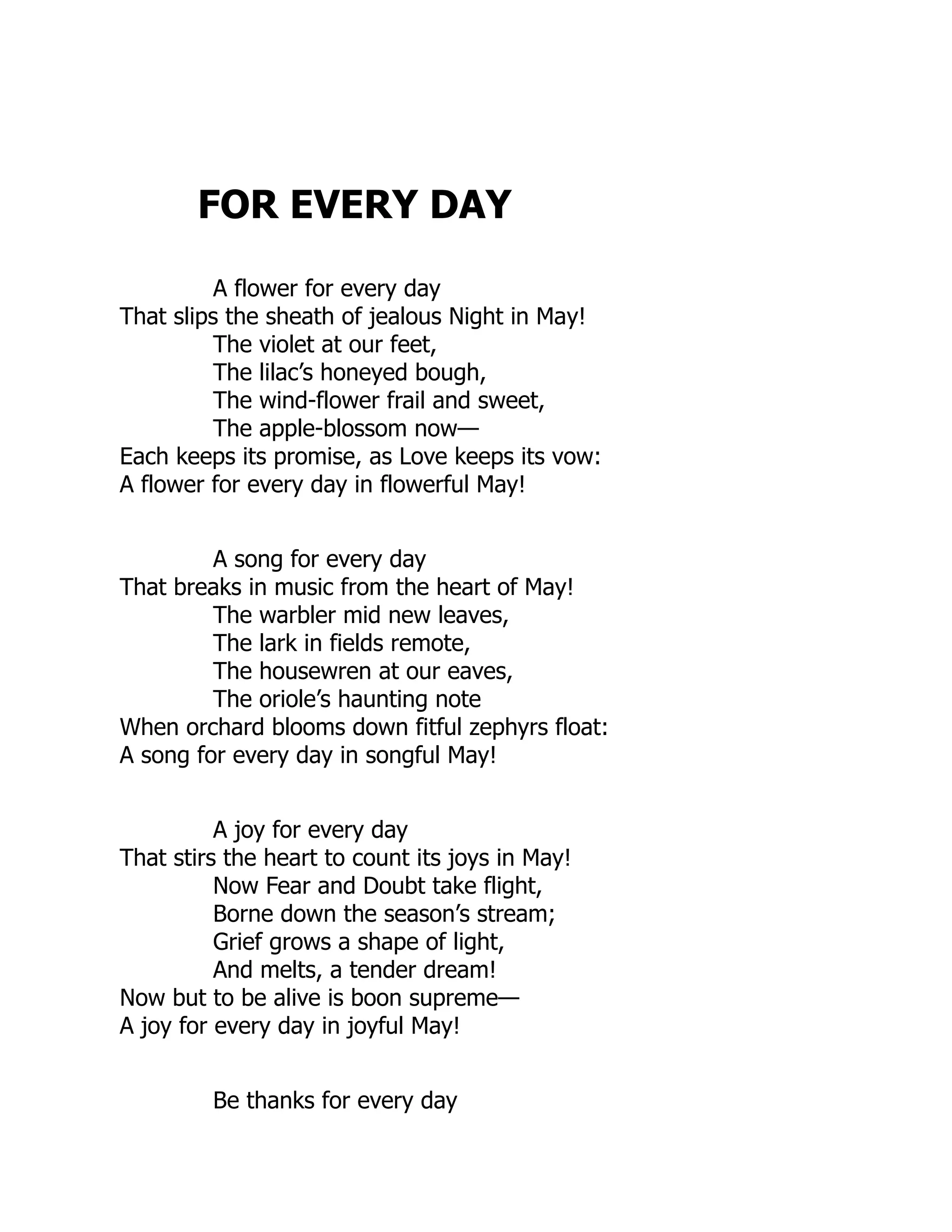 FOR EVERY DAY
A flower for every day
That slips the sheath of jealous Night in May!
The violet at our feet,
The lilac’s honeyed bough,
The wind-flower frail and sweet,
The apple-blossom now—
Each keeps its promise, as Love keeps its vow:
A flower for every day in flowerful May!
A song for every day
That breaks in music from the heart of May!
The warbler mid new leaves,
The lark in fields remote,
The housewren at our eaves,
The oriole’s haunting note
When orchard blooms down fitful zephyrs float:
A song for every day in songful May!
A joy for every day
That stirs the heart to count its joys in May!
Now Fear and Doubt take flight,
Borne down the season’s stream;
Grief grows a shape of light,
And melts, a tender dream!
Now but to be alive is boon supreme—
A joy for every day in joyful May!
Be thanks for every day
 