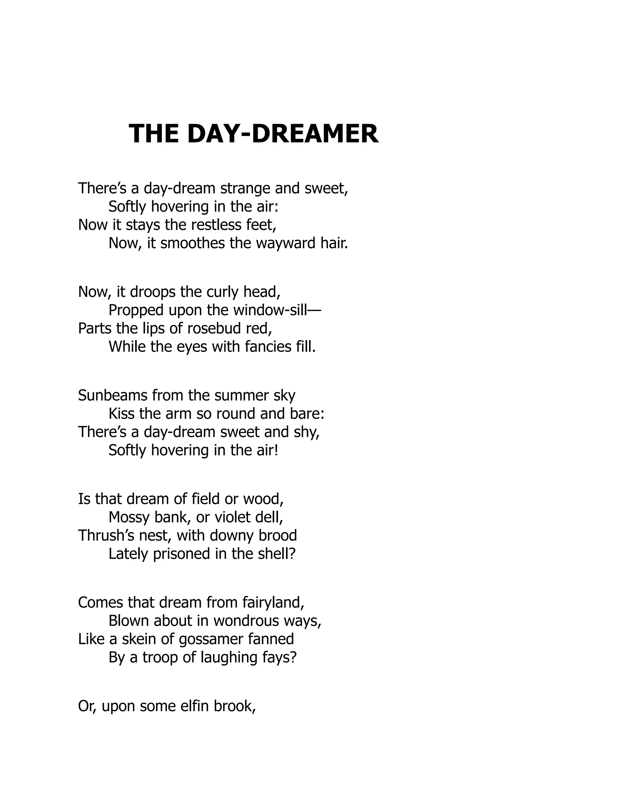 THE DAY-DREAMER
There’s a day-dream strange and sweet,
Softly hovering in the air:
Now it stays the restless feet,
Now, it smoothes the wayward hair.
Now, it droops the curly head,
Propped upon the window-sill—
Parts the lips of rosebud red,
While the eyes with fancies fill.
Sunbeams from the summer sky
Kiss the arm so round and bare:
There’s a day-dream sweet and shy,
Softly hovering in the air!
Is that dream of field or wood,
Mossy bank, or violet dell,
Thrush’s nest, with downy brood
Lately prisoned in the shell?
Comes that dream from fairyland,
Blown about in wondrous ways,
Like a skein of gossamer fanned
By a troop of laughing fays?
Or, upon some elfin brook,
 