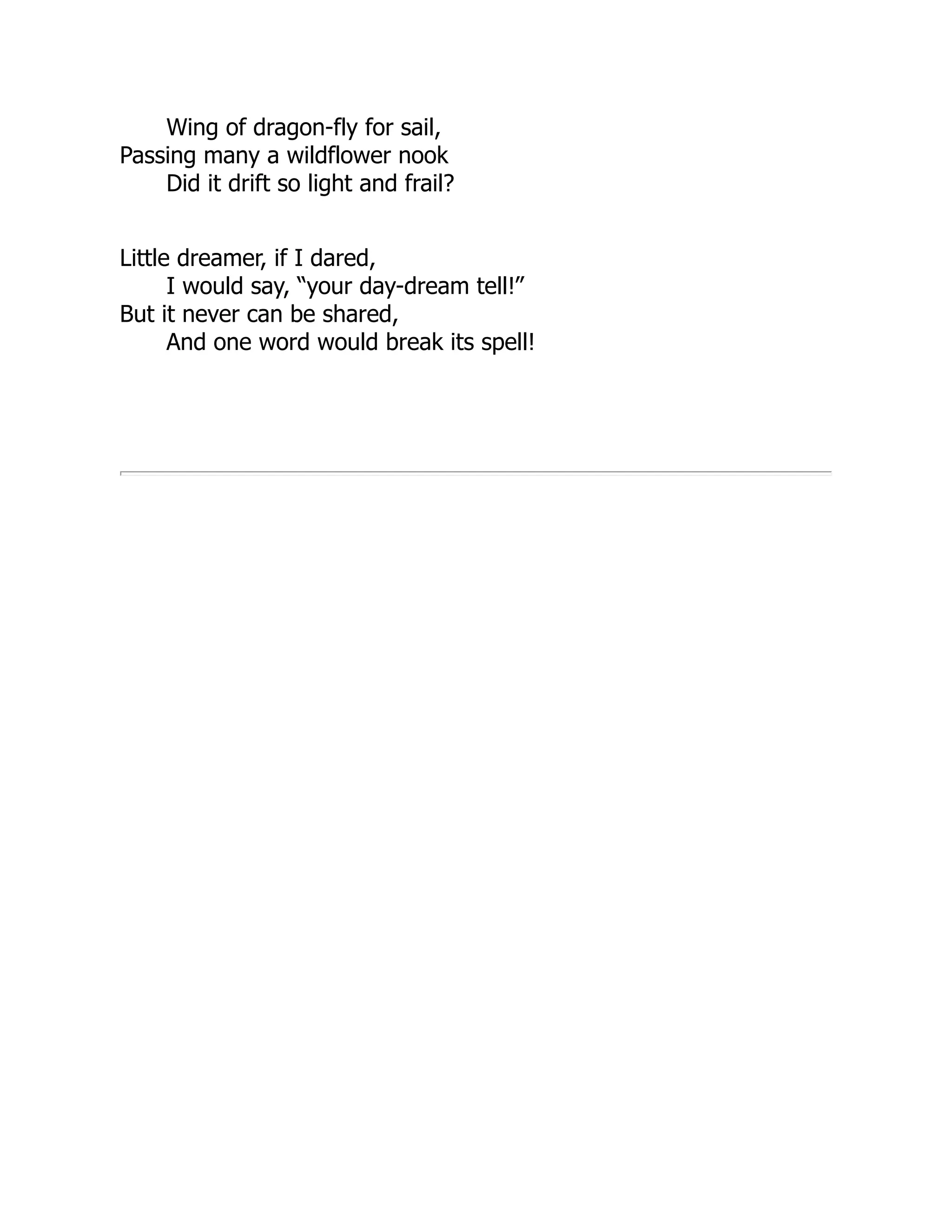 Wing of dragon-fly for sail,
Passing many a wildflower nook
Did it drift so light and frail?
Little dreamer, if I dared,
I would say, “your day-dream tell!”
But it never can be shared,
And one word would break its spell!
 