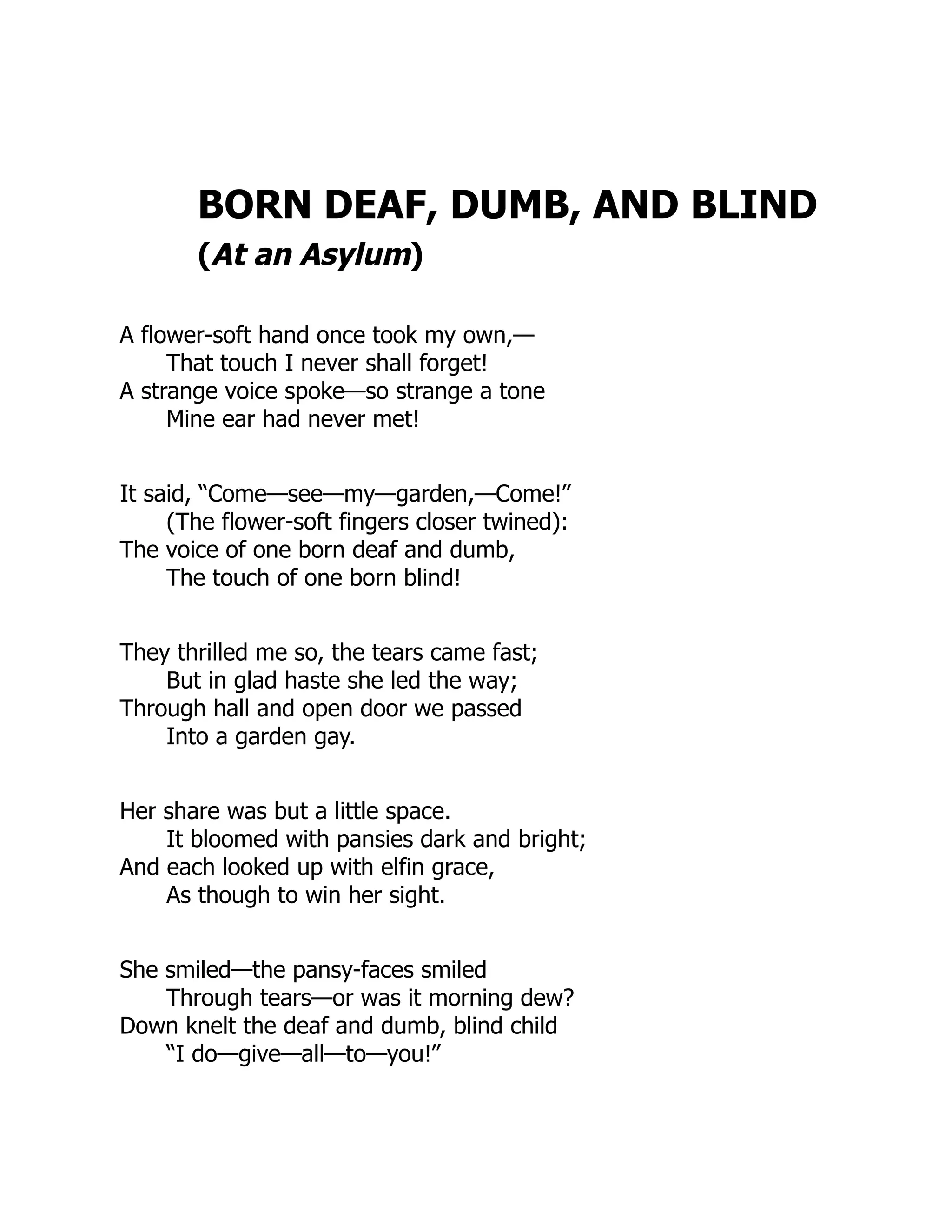 BORN DEAF, DUMB, AND BLIND
(At an Asylum)
A flower-soft hand once took my own,—
That touch I never shall forget!
A strange voice spoke—so strange a tone
Mine ear had never met!
It said, “Come—see—my—garden,—Come!”
(The flower-soft fingers closer twined):
The voice of one born deaf and dumb,
The touch of one born blind!
They thrilled me so, the tears came fast;
But in glad haste she led the way;
Through hall and open door we passed
Into a garden gay.
Her share was but a little space.
It bloomed with pansies dark and bright;
And each looked up with elfin grace,
As though to win her sight.
She smiled—the pansy-faces smiled
Through tears—or was it morning dew?
Down knelt the deaf and dumb, blind child
“I do—give—all—to—you!”
 