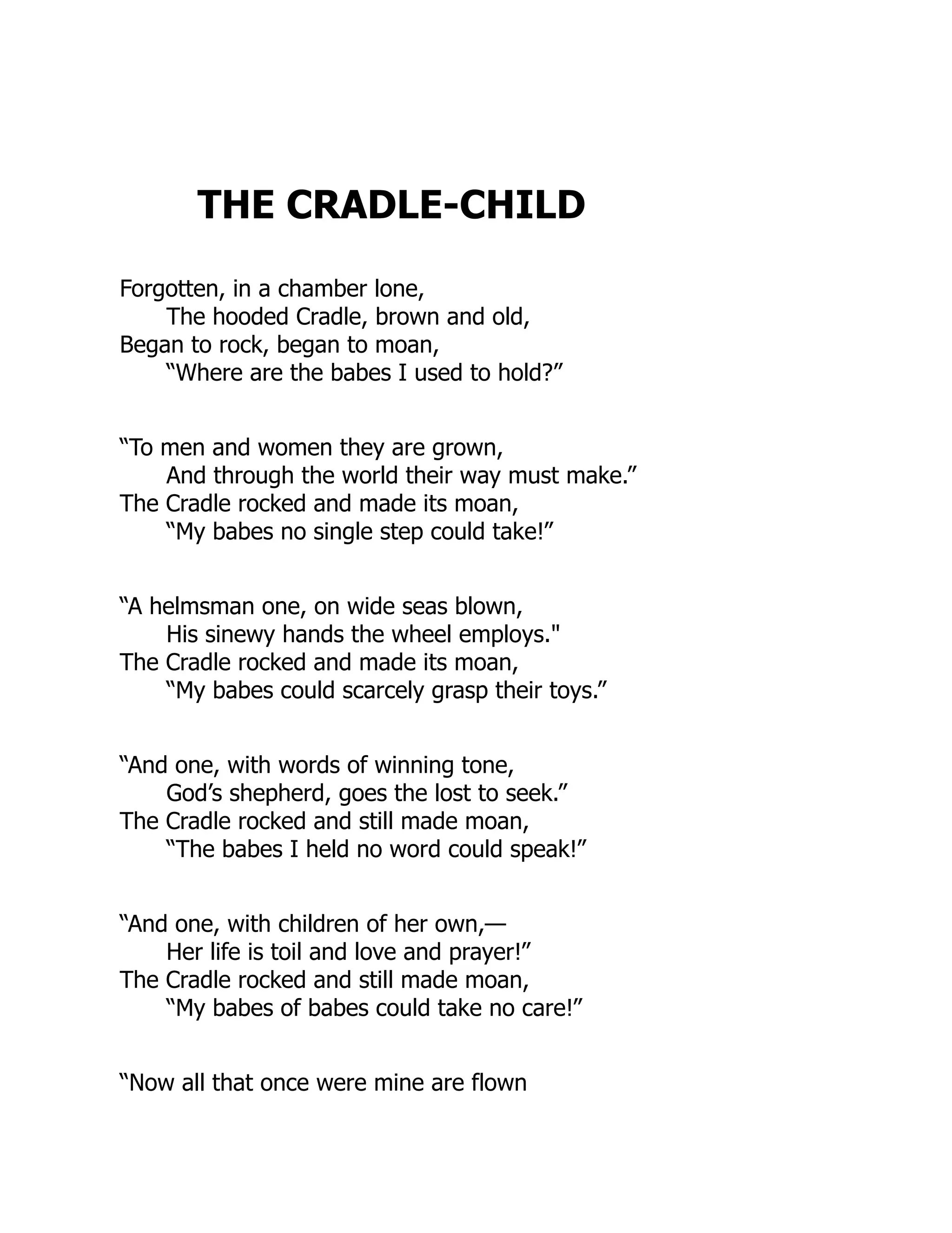 THE CRADLE-CHILD
Forgotten, in a chamber lone,
The hooded Cradle, brown and old,
Began to rock, began to moan,
“Where are the babes I used to hold?”
“To men and women they are grown,
And through the world their way must make.”
The Cradle rocked and made its moan,
“My babes no single step could take!”
“A helmsman one, on wide seas blown,
His sinewy hands the wheel employs."
The Cradle rocked and made its moan,
“My babes could scarcely grasp their toys.”
“And one, with words of winning tone,
God’s shepherd, goes the lost to seek.”
The Cradle rocked and still made moan,
“The babes I held no word could speak!”
“And one, with children of her own,—
Her life is toil and love and prayer!”
The Cradle rocked and still made moan,
“My babes of babes could take no care!”
“Now all that once were mine are flown
 