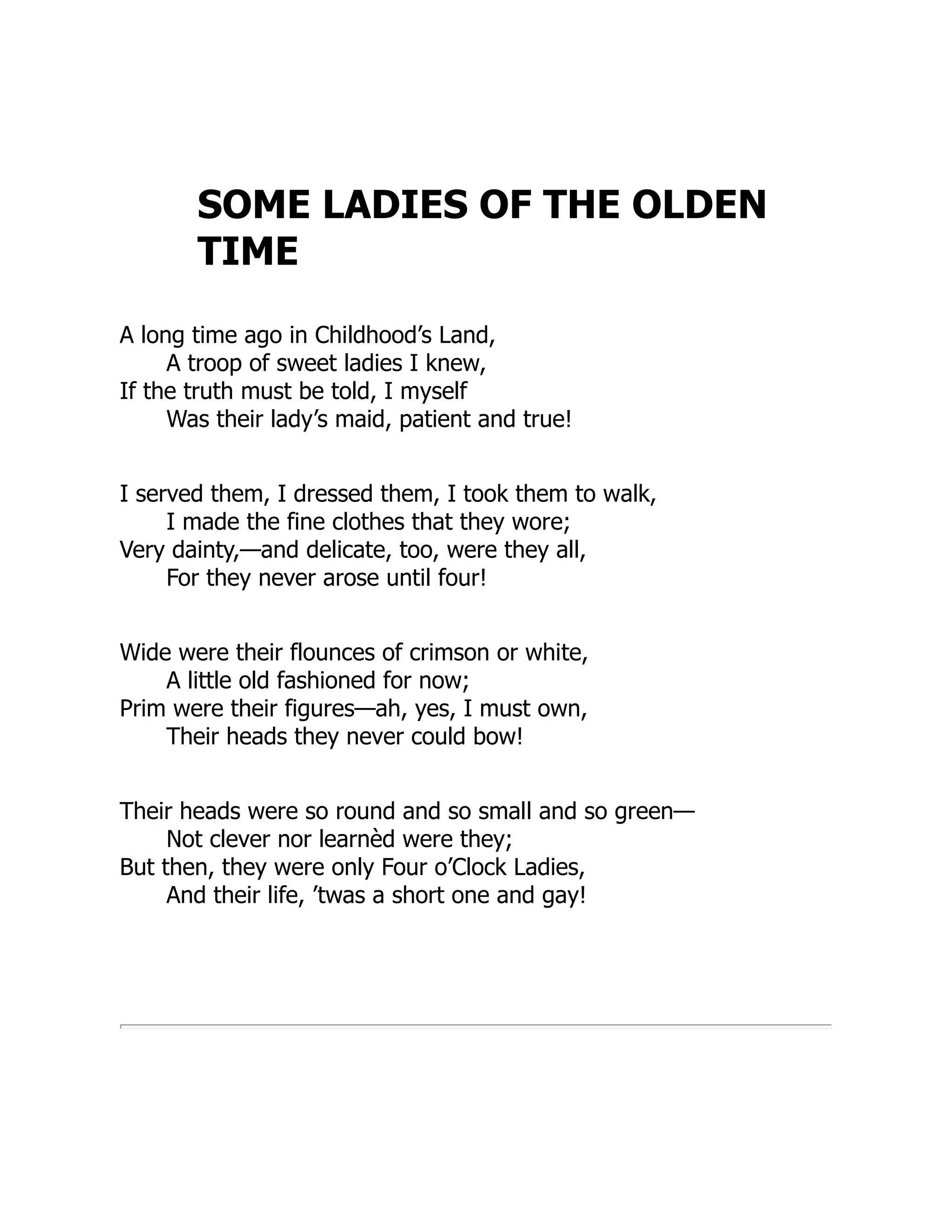 SOME LADIES OF THE OLDEN
TIME
A long time ago in Childhood’s Land,
A troop of sweet ladies I knew,
If the truth must be told, I myself
Was their lady’s maid, patient and true!
I served them, I dressed them, I took them to walk,
I made the fine clothes that they wore;
Very dainty,—and delicate, too, were they all,
For they never arose until four!
Wide were their flounces of crimson or white,
A little old fashioned for now;
Prim were their figures—ah, yes, I must own,
Their heads they never could bow!
Their heads were so round and so small and so green—
Not clever nor learnèd were they;
But then, they were only Four o’Clock Ladies,
And their life, ’twas a short one and gay!
 