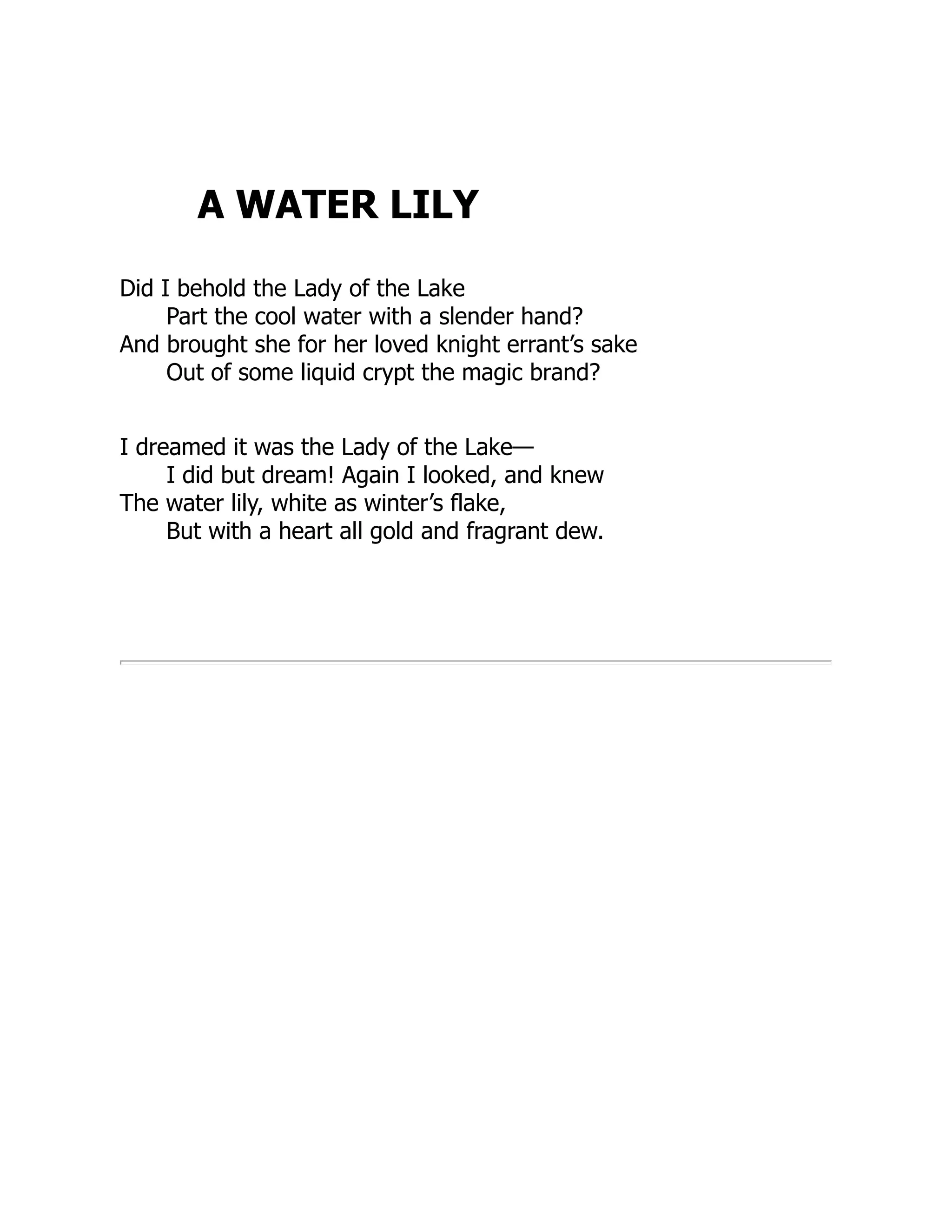 A WATER LILY
Did I behold the Lady of the Lake
Part the cool water with a slender hand?
And brought she for her loved knight errant’s sake
Out of some liquid crypt the magic brand?
I dreamed it was the Lady of the Lake—
I did but dream! Again I looked, and knew
The water lily, white as winter’s flake,
But with a heart all gold and fragrant dew.
 