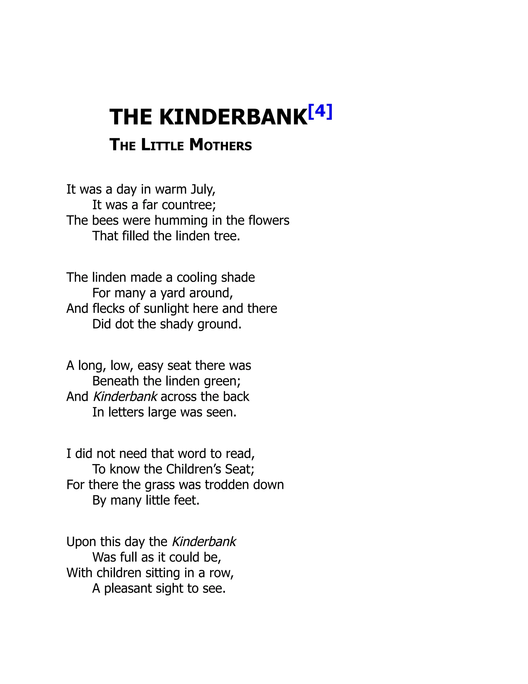 THE KINDERBANK[4]
The Little Mothers
It was a day in warm July,
It was a far countree;
The bees were humming in the flowers
That filled the linden tree.
The linden made a cooling shade
For many a yard around,
And flecks of sunlight here and there
Did dot the shady ground.
A long, low, easy seat there was
Beneath the linden green;
And Kinderbank across the back
In letters large was seen.
I did not need that word to read,
To know the Children’s Seat;
For there the grass was trodden down
By many little feet.
Upon this day the Kinderbank
Was full as it could be,
With children sitting in a row,
A pleasant sight to see.
 