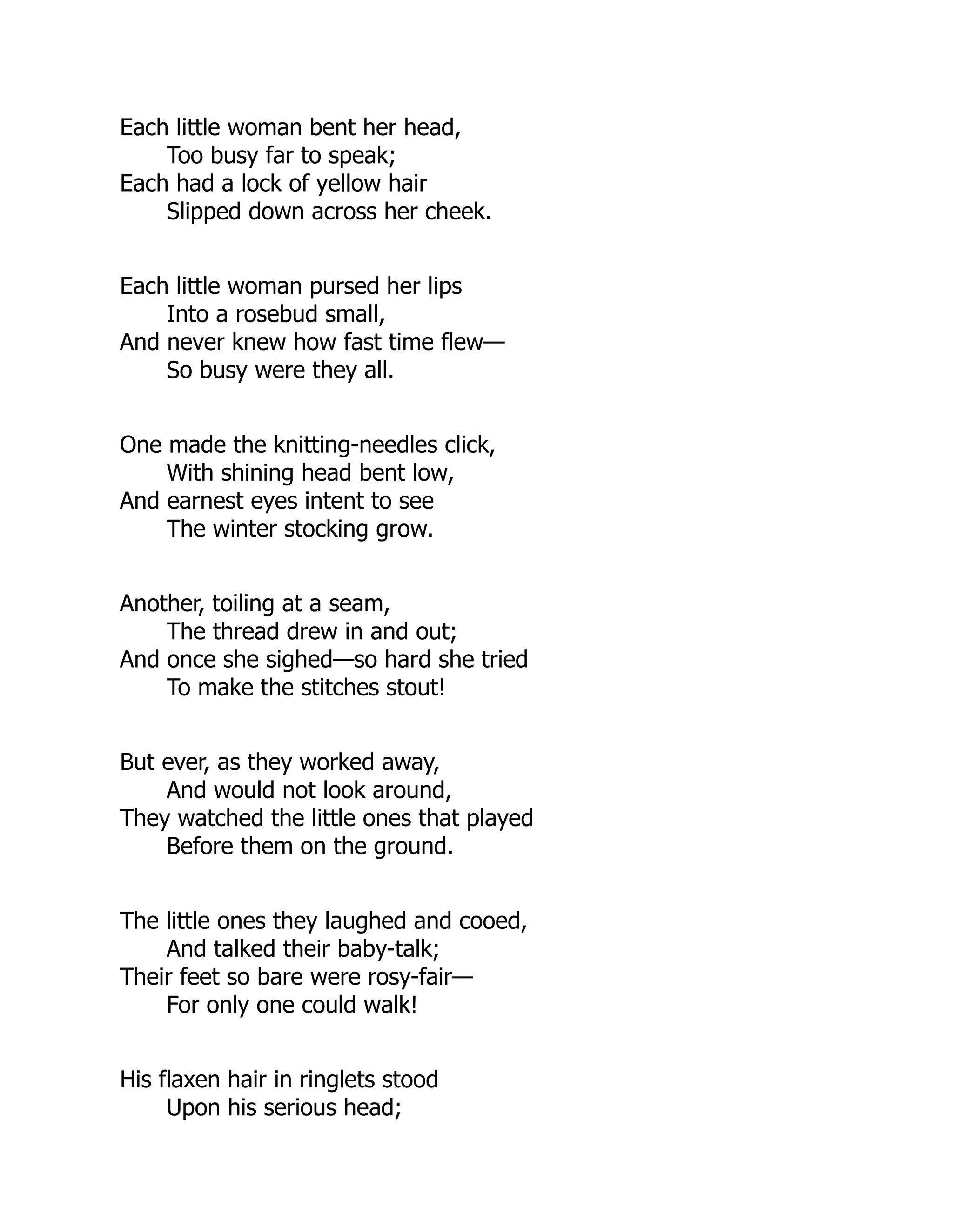 Each little woman bent her head,
Too busy far to speak;
Each had a lock of yellow hair
Slipped down across her cheek.
Each little woman pursed her lips
Into a rosebud small,
And never knew how fast time flew—
So busy were they all.
One made the knitting-needles click,
With shining head bent low,
And earnest eyes intent to see
The winter stocking grow.
Another, toiling at a seam,
The thread drew in and out;
And once she sighed—so hard she tried
To make the stitches stout!
But ever, as they worked away,
And would not look around,
They watched the little ones that played
Before them on the ground.
The little ones they laughed and cooed,
And talked their baby-talk;
Their feet so bare were rosy-fair—
For only one could walk!
His flaxen hair in ringlets stood
Upon his serious head;
 
