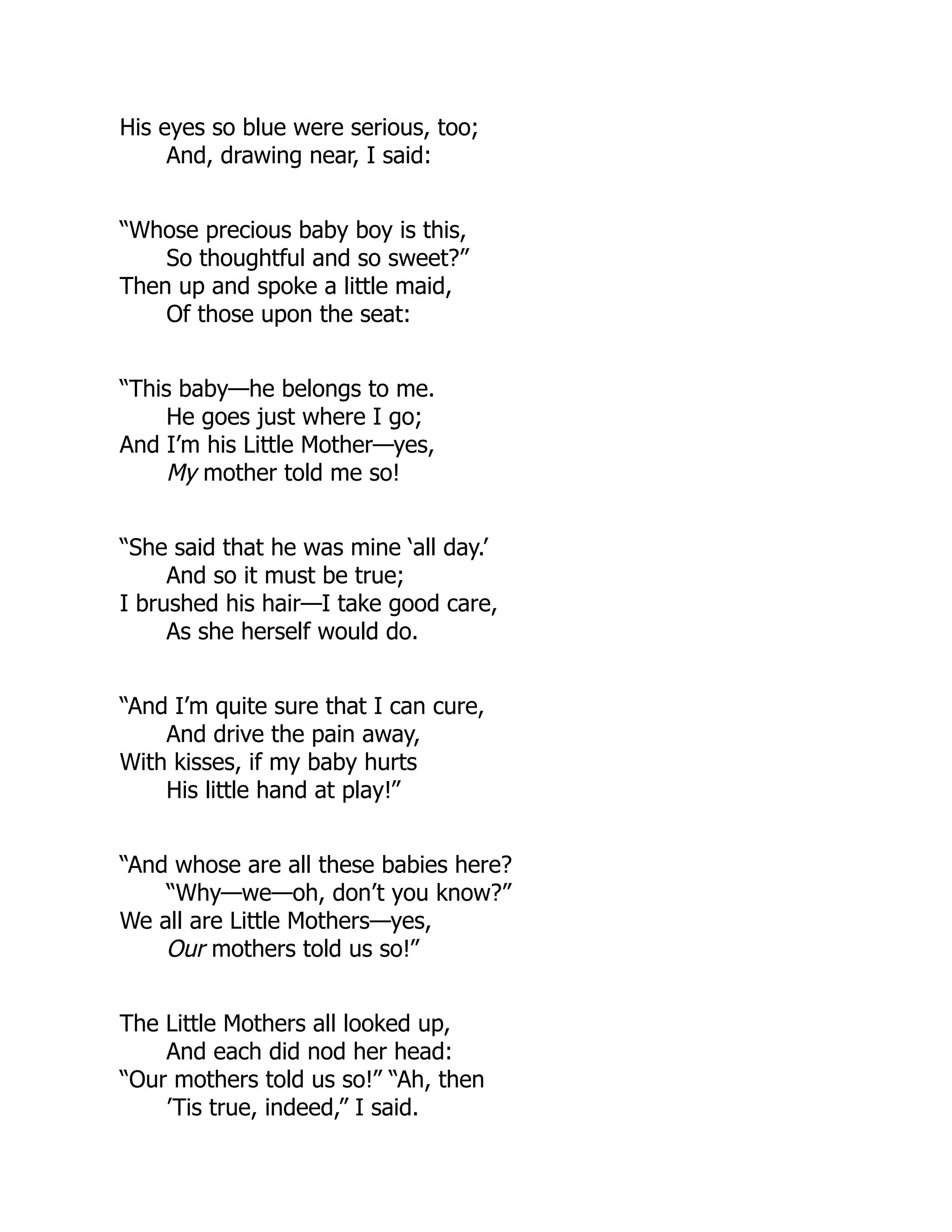 His eyes so blue were serious, too;
And, drawing near, I said:
“Whose precious baby boy is this,
So thoughtful and so sweet?”
Then up and spoke a little maid,
Of those upon the seat:
“This baby—he belongs to me.
He goes just where I go;
And I’m his Little Mother—yes,
My mother told me so!
“She said that he was mine ‘all day.’
And so it must be true;
I brushed his hair—I take good care,
As she herself would do.
“And I’m quite sure that I can cure,
And drive the pain away,
With kisses, if my baby hurts
His little hand at play!”
“And whose are all these babies here?
“Why—we—oh, don’t you know?”
We all are Little Mothers—yes,
Our mothers told us so!”
The Little Mothers all looked up,
And each did nod her head:
“Our mothers told us so!” “Ah, then
’Tis true, indeed,” I said.
 