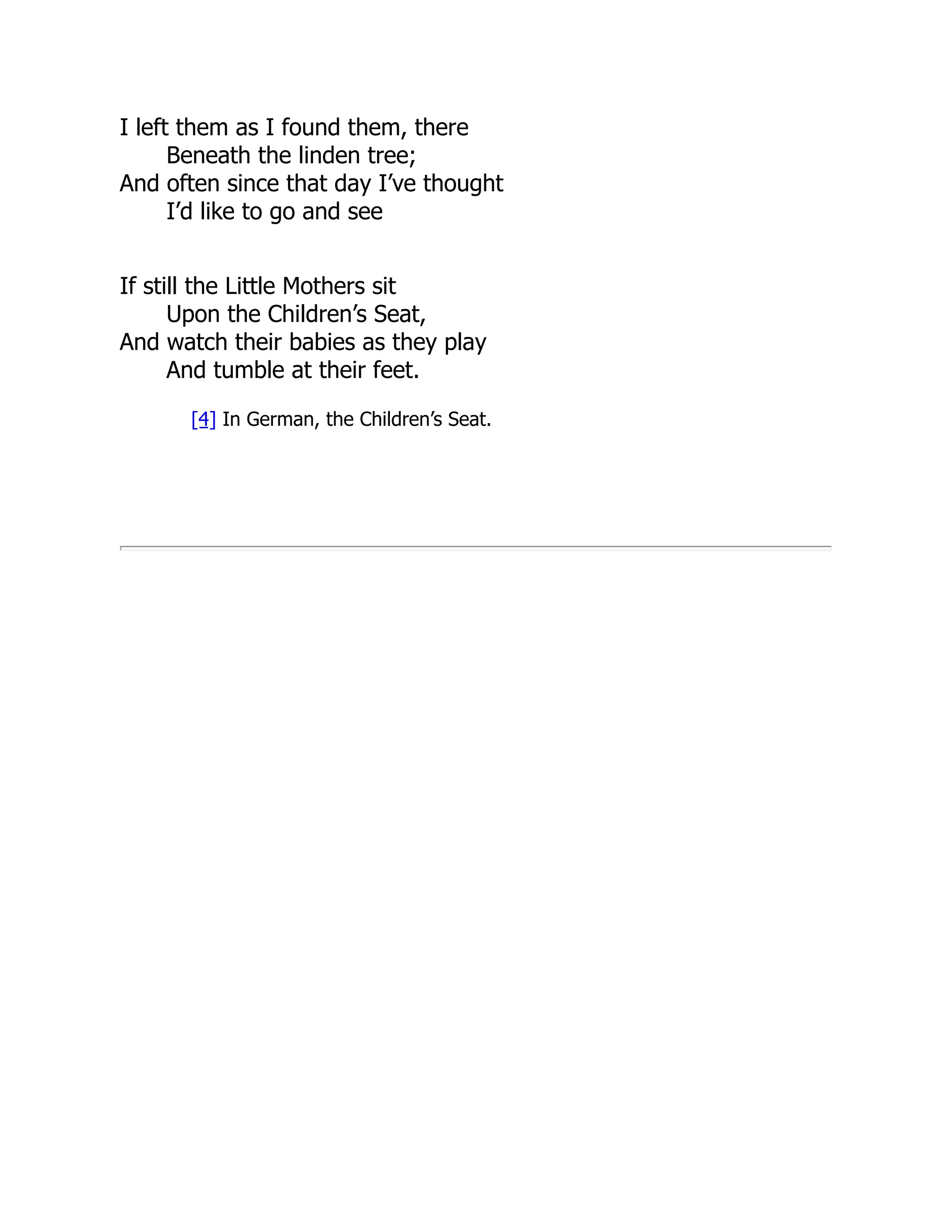 I left them as I found them, there
Beneath the linden tree;
And often since that day I’ve thought
I’d like to go and see
If still the Little Mothers sit
Upon the Children’s Seat,
And watch their babies as they play
And tumble at their feet.
[4] In German, the Children’s Seat.
 