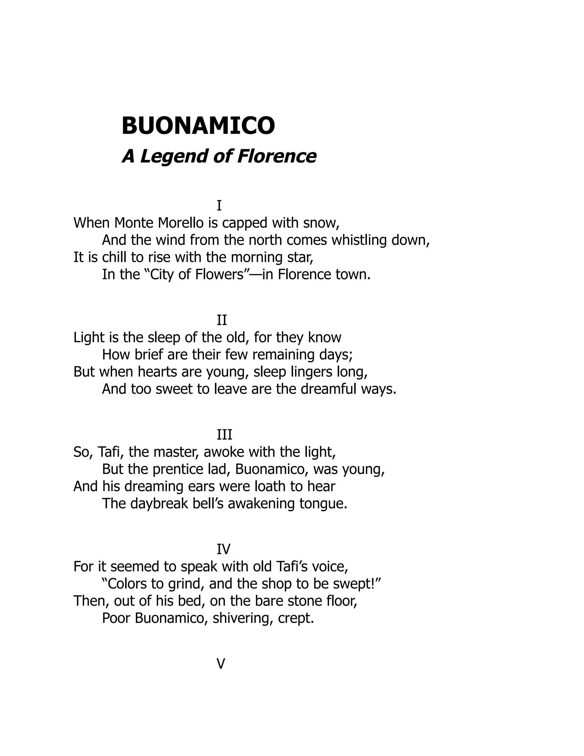 BUONAMICO
A Legend of Florence
I
When Monte Morello is capped with snow,
And the wind from the north comes whistling down,
It is chill to rise with the morning star,
In the “City of Flowers”—in Florence town.
II
Light is the sleep of the old, for they know
How brief are their few remaining days;
But when hearts are young, sleep lingers long,
And too sweet to leave are the dreamful ways.
III
So, Tafi, the master, awoke with the light,
But the prentice lad, Buonamico, was young,
And his dreaming ears were loath to hear
The daybreak bell’s awakening tongue.
IV
For it seemed to speak with old Tafi’s voice,
“Colors to grind, and the shop to be swept!”
Then, out of his bed, on the bare stone floor,
Poor Buonamico, shivering, crept.
V
 