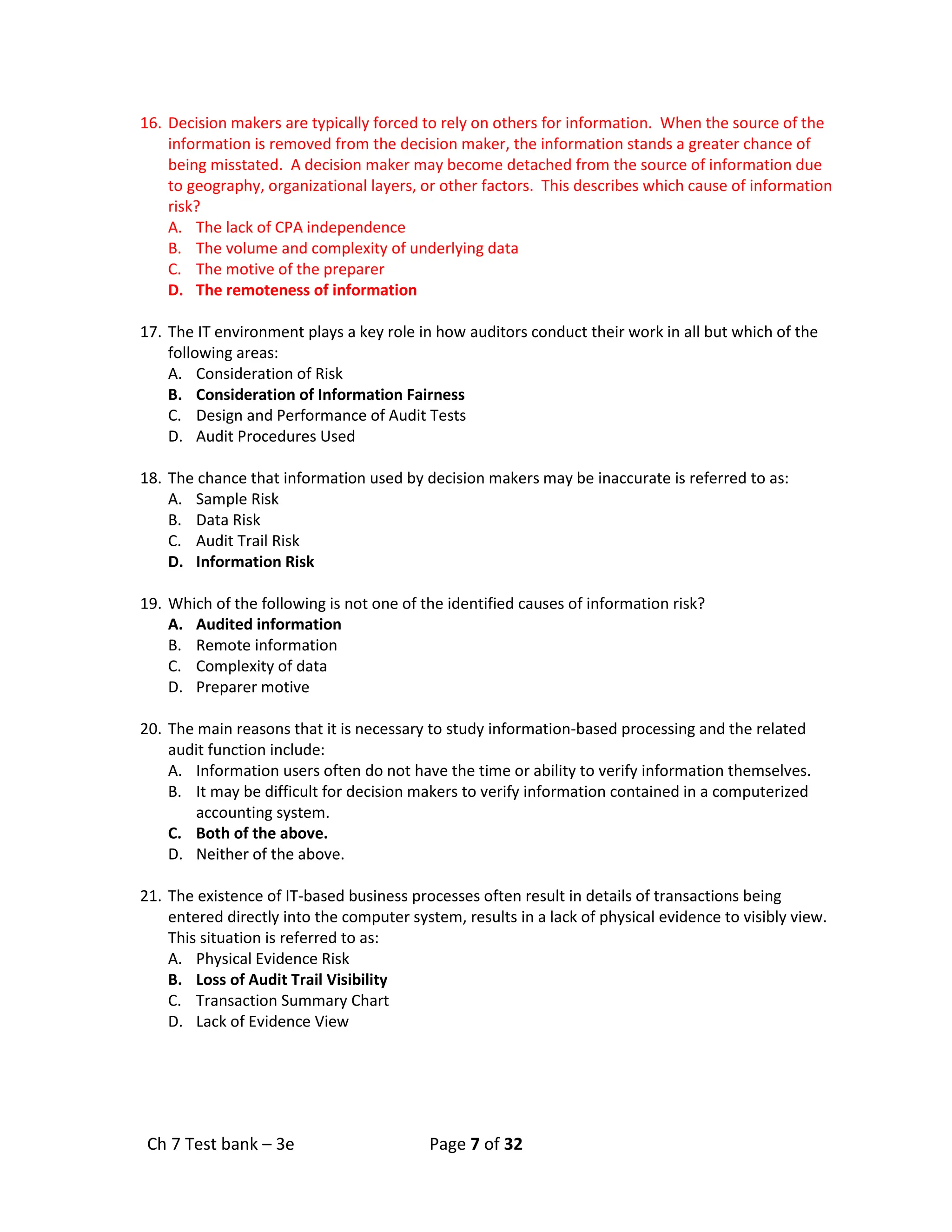 Ch 7 Test bank – 3e Page 7 of 32
16. Decision makers are typically forced to rely on others for information. When the source of the
information is removed from the decision maker, the information stands a greater chance of
being misstated. A decision maker may become detached from the source of information due
to geography, organizational layers, or other factors. This describes which cause of information
risk?
A. The lack of CPA independence
B. The volume and complexity of underlying data
C. The motive of the preparer
D. The remoteness of information
17. The IT environment plays a key role in how auditors conduct their work in all but which of the
following areas:
A. Consideration of Risk
B. Consideration of Information Fairness
C. Design and Performance of Audit Tests
D. Audit Procedures Used
18. The chance that information used by decision makers may be inaccurate is referred to as:
A. Sample Risk
B. Data Risk
C. Audit Trail Risk
D. Information Risk
19. Which of the following is not one of the identified causes of information risk?
A. Audited information
B. Remote information
C. Complexity of data
D. Preparer motive
20. The main reasons that it is necessary to study information-based processing and the related
audit function include:
A. Information users often do not have the time or ability to verify information themselves.
B. It may be difficult for decision makers to verify information contained in a computerized
accounting system.
C. Both of the above.
D. Neither of the above.
21. The existence of IT-based business processes often result in details of transactions being
entered directly into the computer system, results in a lack of physical evidence to visibly view.
This situation is referred to as:
A. Physical Evidence Risk
B. Loss of Audit Trail Visibility
C. Transaction Summary Chart
D. Lack of Evidence View
 
