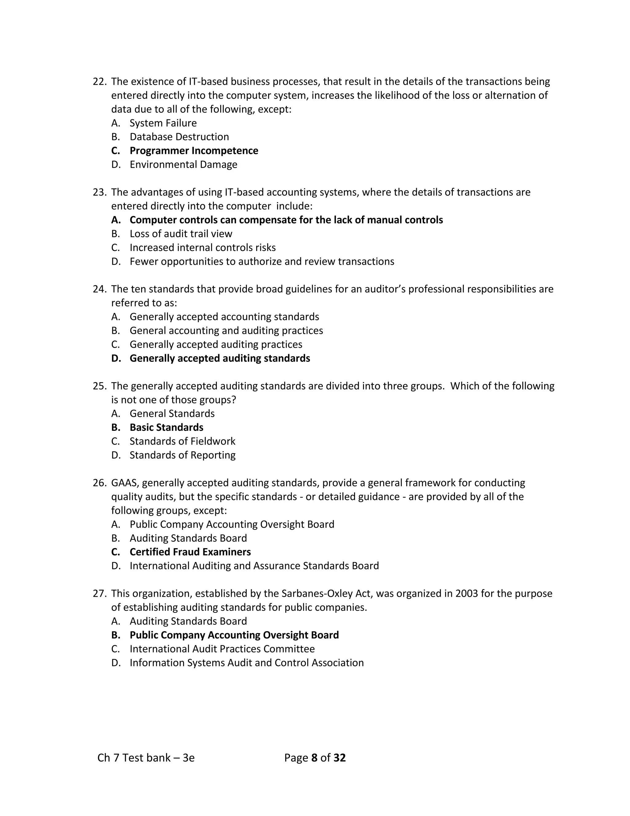 Ch 7 Test bank – 3e Page 8 of 32
22. The existence of IT-based business processes, that result in the details of the transactions being
entered directly into the computer system, increases the likelihood of the loss or alternation of
data due to all of the following, except:
A. System Failure
B. Database Destruction
C. Programmer Incompetence
D. Environmental Damage
23. The advantages of using IT-based accounting systems, where the details of transactions are
entered directly into the computer include:
A. Computer controls can compensate for the lack of manual controls
B. Loss of audit trail view
C. Increased internal controls risks
D. Fewer opportunities to authorize and review transactions
24. The ten standards that provide broad guidelines for an auditor’s professional responsibilities are
referred to as:
A. Generally accepted accounting standards
B. General accounting and auditing practices
C. Generally accepted auditing practices
D. Generally accepted auditing standards
25. The generally accepted auditing standards are divided into three groups. Which of the following
is not one of those groups?
A. General Standards
B. Basic Standards
C. Standards of Fieldwork
D. Standards of Reporting
26. GAAS, generally accepted auditing standards, provide a general framework for conducting
quality audits, but the specific standards - or detailed guidance - are provided by all of the
following groups, except:
A. Public Company Accounting Oversight Board
B. Auditing Standards Board
C. Certified Fraud Examiners
D. International Auditing and Assurance Standards Board
27. This organization, established by the Sarbanes-Oxley Act, was organized in 2003 for the purpose
of establishing auditing standards for public companies.
A. Auditing Standards Board
B. Public Company Accounting Oversight Board
C. International Audit Practices Committee
D. Information Systems Audit and Control Association
 