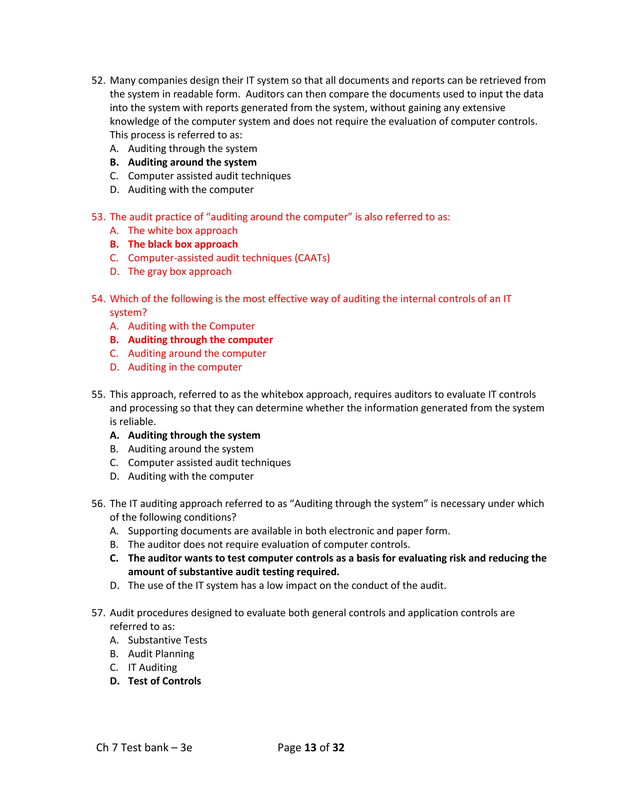 Ch 7 Test bank – 3e Page 13 of 32
52. Many companies design their IT system so that all documents and reports can be retrieved from
the system in readable form. Auditors can then compare the documents used to input the data
into the system with reports generated from the system, without gaining any extensive
knowledge of the computer system and does not require the evaluation of computer controls.
This process is referred to as:
A. Auditing through the system
B. Auditing around the system
C. Computer assisted audit techniques
D. Auditing with the computer
53. The audit practice of “auditing around the computer” is also referred to as:
A. The white box approach
B. The black box approach
C. Computer-assisted audit techniques (CAATs)
D. The gray box approach
54. Which of the following is the most effective way of auditing the internal controls of an IT
system?
A. Auditing with the Computer
B. Auditing through the computer
C. Auditing around the computer
D. Auditing in the computer
55. This approach, referred to as the whitebox approach, requires auditors to evaluate IT controls
and processing so that they can determine whether the information generated from the system
is reliable.
A. Auditing through the system
B. Auditing around the system
C. Computer assisted audit techniques
D. Auditing with the computer
56. The IT auditing approach referred to as “Auditing through the system” is necessary under which
of the following conditions?
A. Supporting documents are available in both electronic and paper form.
B. The auditor does not require evaluation of computer controls.
C. The auditor wants to test computer controls as a basis for evaluating risk and reducing the
amount of substantive audit testing required.
D. The use of the IT system has a low impact on the conduct of the audit.
57. Audit procedures designed to evaluate both general controls and application controls are
referred to as:
A. Substantive Tests
B. Audit Planning
C. IT Auditing
D. Test of Controls
 