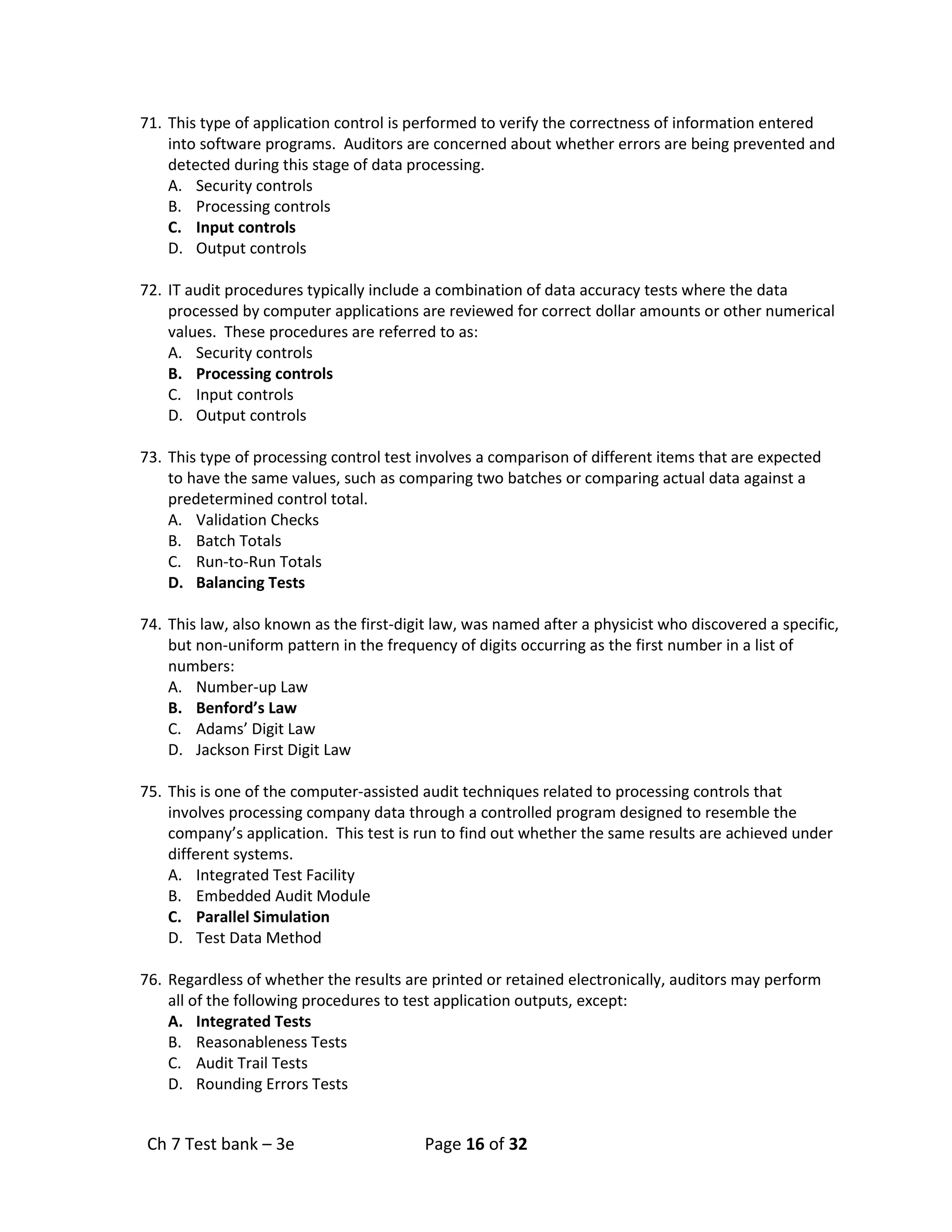Ch 7 Test bank – 3e Page 16 of 32
71. This type of application control is performed to verify the correctness of information entered
into software programs. Auditors are concerned about whether errors are being prevented and
detected during this stage of data processing.
A. Security controls
B. Processing controls
C. Input controls
D. Output controls
72. IT audit procedures typically include a combination of data accuracy tests where the data
processed by computer applications are reviewed for correct dollar amounts or other numerical
values. These procedures are referred to as:
A. Security controls
B. Processing controls
C. Input controls
D. Output controls
73. This type of processing control test involves a comparison of different items that are expected
to have the same values, such as comparing two batches or comparing actual data against a
predetermined control total.
A. Validation Checks
B. Batch Totals
C. Run-to-Run Totals
D. Balancing Tests
74. This law, also known as the first-digit law, was named after a physicist who discovered a specific,
but non-uniform pattern in the frequency of digits occurring as the first number in a list of
numbers:
A. Number-up Law
B. Benford’s Law
C. Adams’ Digit Law
D. Jackson First Digit Law
75. This is one of the computer-assisted audit techniques related to processing controls that
involves processing company data through a controlled program designed to resemble the
company’s application. This test is run to find out whether the same results are achieved under
different systems.
A. Integrated Test Facility
B. Embedded Audit Module
C. Parallel Simulation
D. Test Data Method
76. Regardless of whether the results are printed or retained electronically, auditors may perform
all of the following procedures to test application outputs, except:
A. Integrated Tests
B. Reasonableness Tests
C. Audit Trail Tests
D. Rounding Errors Tests
 