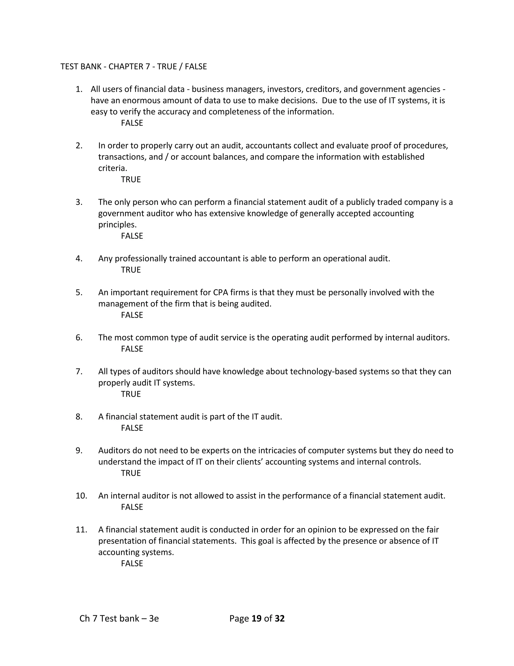 Ch 7 Test bank – 3e Page 19 of 32
TEST BANK - CHAPTER 7 - TRUE / FALSE
1. All users of financial data - business managers, investors, creditors, and government agencies -
have an enormous amount of data to use to make decisions. Due to the use of IT systems, it is
easy to verify the accuracy and completeness of the information.
FALSE
2. In order to properly carry out an audit, accountants collect and evaluate proof of procedures,
transactions, and / or account balances, and compare the information with established
criteria.
TRUE
3. The only person who can perform a financial statement audit of a publicly traded company is a
government auditor who has extensive knowledge of generally accepted accounting
principles.
FALSE
4. Any professionally trained accountant is able to perform an operational audit.
TRUE
5. An important requirement for CPA firms is that they must be personally involved with the
management of the firm that is being audited.
FALSE
6. The most common type of audit service is the operating audit performed by internal auditors.
FALSE
7. All types of auditors should have knowledge about technology-based systems so that they can
properly audit IT systems.
TRUE
8. A financial statement audit is part of the IT audit.
FALSE
9. Auditors do not need to be experts on the intricacies of computer systems but they do need to
understand the impact of IT on their clients’ accounting systems and internal controls.
TRUE
10. An internal auditor is not allowed to assist in the performance of a financial statement audit.
FALSE
11. A financial statement audit is conducted in order for an opinion to be expressed on the fair
presentation of financial statements. This goal is affected by the presence or absence of IT
accounting systems.
FALSE
 