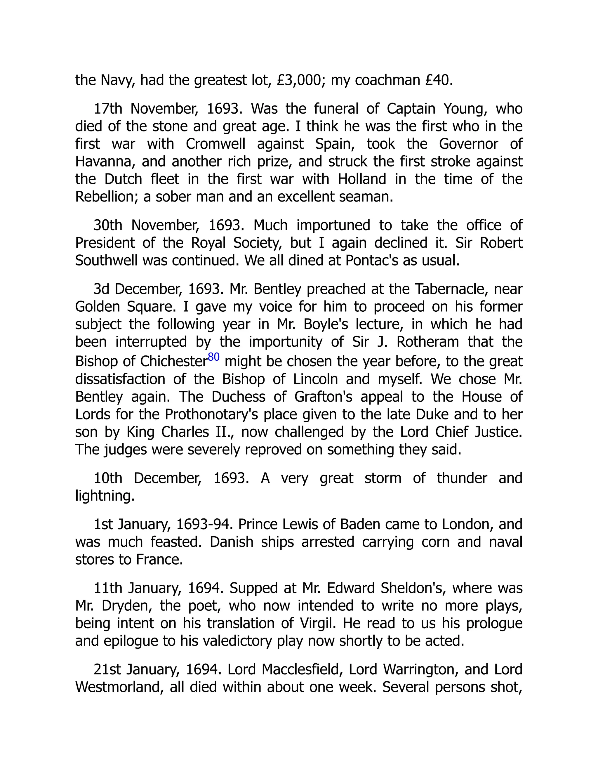 the Navy, had the greatest lot, £3,000; my coachman £40.
17th November, 1693. Was the funeral of Captain Young, who
died of the stone and great age. I think he was the first who in the
first war with Cromwell against Spain, took the Governor of
Havanna, and another rich prize, and struck the first stroke against
the Dutch fleet in the first war with Holland in the time of the
Rebellion; a sober man and an excellent seaman.
30th November, 1693. Much importuned to take the office of
President of the Royal Society, but I again declined it. Sir Robert
Southwell was continued. We all dined at Pontac's as usual.
3d December, 1693. Mr. Bentley preached at the Tabernacle, near
Golden Square. I gave my voice for him to proceed on his former
subject the following year in Mr. Boyle's lecture, in which he had
been interrupted by the importunity of Sir J. Rotheram that the
Bishop of Chichester80
might be chosen the year before, to the great
dissatisfaction of the Bishop of Lincoln and myself. We chose Mr.
Bentley again. The Duchess of Grafton's appeal to the House of
Lords for the Prothonotary's place given to the late Duke and to her
son by King Charles II., now challenged by the Lord Chief Justice.
The judges were severely reproved on something they said.
10th December, 1693. A very great storm of thunder and
lightning.
1st January, 1693-94. Prince Lewis of Baden came to London, and
was much feasted. Danish ships arrested carrying corn and naval
stores to France.
11th January, 1694. Supped at Mr. Edward Sheldon's, where was
Mr. Dryden, the poet, who now intended to write no more plays,
being intent on his translation of Virgil. He read to us his prologue
and epilogue to his valedictory play now shortly to be acted.
21st January, 1694. Lord Macclesfield, Lord Warrington, and Lord
Westmorland, all died within about one week. Several persons shot,
 