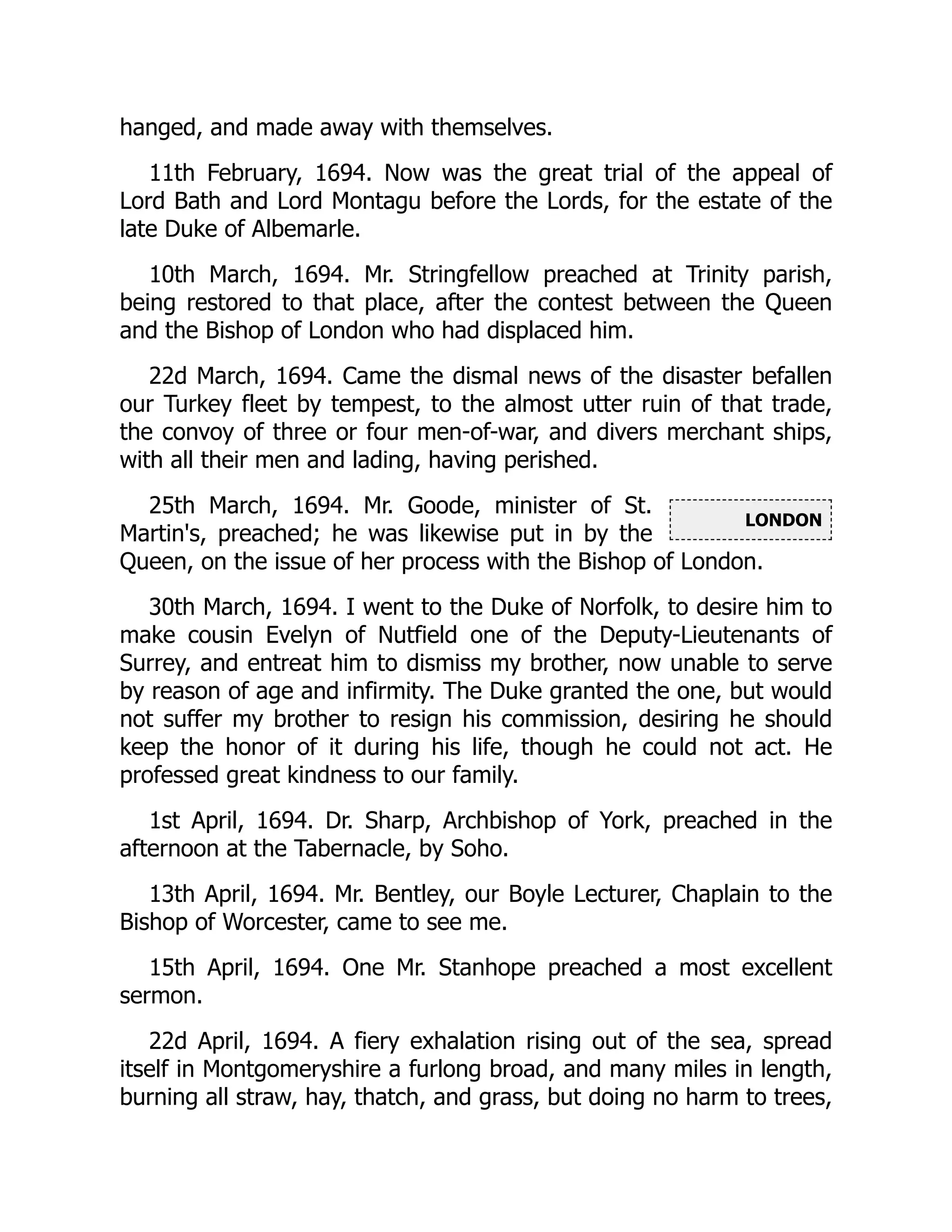 LONDON
hanged, and made away with themselves.
11th February, 1694. Now was the great trial of the appeal of
Lord Bath and Lord Montagu before the Lords, for the estate of the
late Duke of Albemarle.
10th March, 1694. Mr. Stringfellow preached at Trinity parish,
being restored to that place, after the contest between the Queen
and the Bishop of London who had displaced him.
22d March, 1694. Came the dismal news of the disaster befallen
our Turkey fleet by tempest, to the almost utter ruin of that trade,
the convoy of three or four men-of-war, and divers merchant ships,
with all their men and lading, having perished.
25th March, 1694. Mr. Goode, minister of St.
Martin's, preached; he was likewise put in by the
Queen, on the issue of her process with the Bishop of London.
30th March, 1694. I went to the Duke of Norfolk, to desire him to
make cousin Evelyn of Nutfield one of the Deputy-Lieutenants of
Surrey, and entreat him to dismiss my brother, now unable to serve
by reason of age and infirmity. The Duke granted the one, but would
not suffer my brother to resign his commission, desiring he should
keep the honor of it during his life, though he could not act. He
professed great kindness to our family.
1st April, 1694. Dr. Sharp, Archbishop of York, preached in the
afternoon at the Tabernacle, by Soho.
13th April, 1694. Mr. Bentley, our Boyle Lecturer, Chaplain to the
Bishop of Worcester, came to see me.
15th April, 1694. One Mr. Stanhope preached a most excellent
sermon.
22d April, 1694. A fiery exhalation rising out of the sea, spread
itself in Montgomeryshire a furlong broad, and many miles in length,
burning all straw, hay, thatch, and grass, but doing no harm to trees,
 