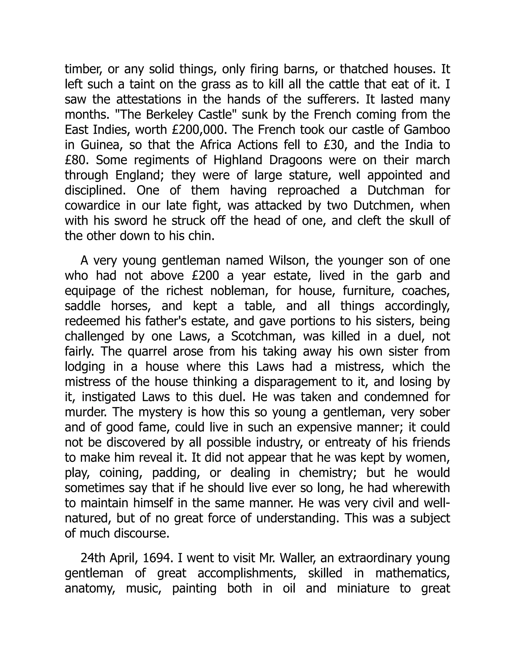 timber, or any solid things, only firing barns, or thatched houses. It
left such a taint on the grass as to kill all the cattle that eat of it. I
saw the attestations in the hands of the sufferers. It lasted many
months. "The Berkeley Castle" sunk by the French coming from the
East Indies, worth £200,000. The French took our castle of Gamboo
in Guinea, so that the Africa Actions fell to £30, and the India to
£80. Some regiments of Highland Dragoons were on their march
through England; they were of large stature, well appointed and
disciplined. One of them having reproached a Dutchman for
cowardice in our late fight, was attacked by two Dutchmen, when
with his sword he struck off the head of one, and cleft the skull of
the other down to his chin.
A very young gentleman named Wilson, the younger son of one
who had not above £200 a year estate, lived in the garb and
equipage of the richest nobleman, for house, furniture, coaches,
saddle horses, and kept a table, and all things accordingly,
redeemed his father's estate, and gave portions to his sisters, being
challenged by one Laws, a Scotchman, was killed in a duel, not
fairly. The quarrel arose from his taking away his own sister from
lodging in a house where this Laws had a mistress, which the
mistress of the house thinking a disparagement to it, and losing by
it, instigated Laws to this duel. He was taken and condemned for
murder. The mystery is how this so young a gentleman, very sober
and of good fame, could live in such an expensive manner; it could
not be discovered by all possible industry, or entreaty of his friends
to make him reveal it. It did not appear that he was kept by women,
play, coining, padding, or dealing in chemistry; but he would
sometimes say that if he should live ever so long, he had wherewith
to maintain himself in the same manner. He was very civil and well-
natured, but of no great force of understanding. This was a subject
of much discourse.
24th April, 1694. I went to visit Mr. Waller, an extraordinary young
gentleman of great accomplishments, skilled in mathematics,
anatomy, music, painting both in oil and miniature to great
 