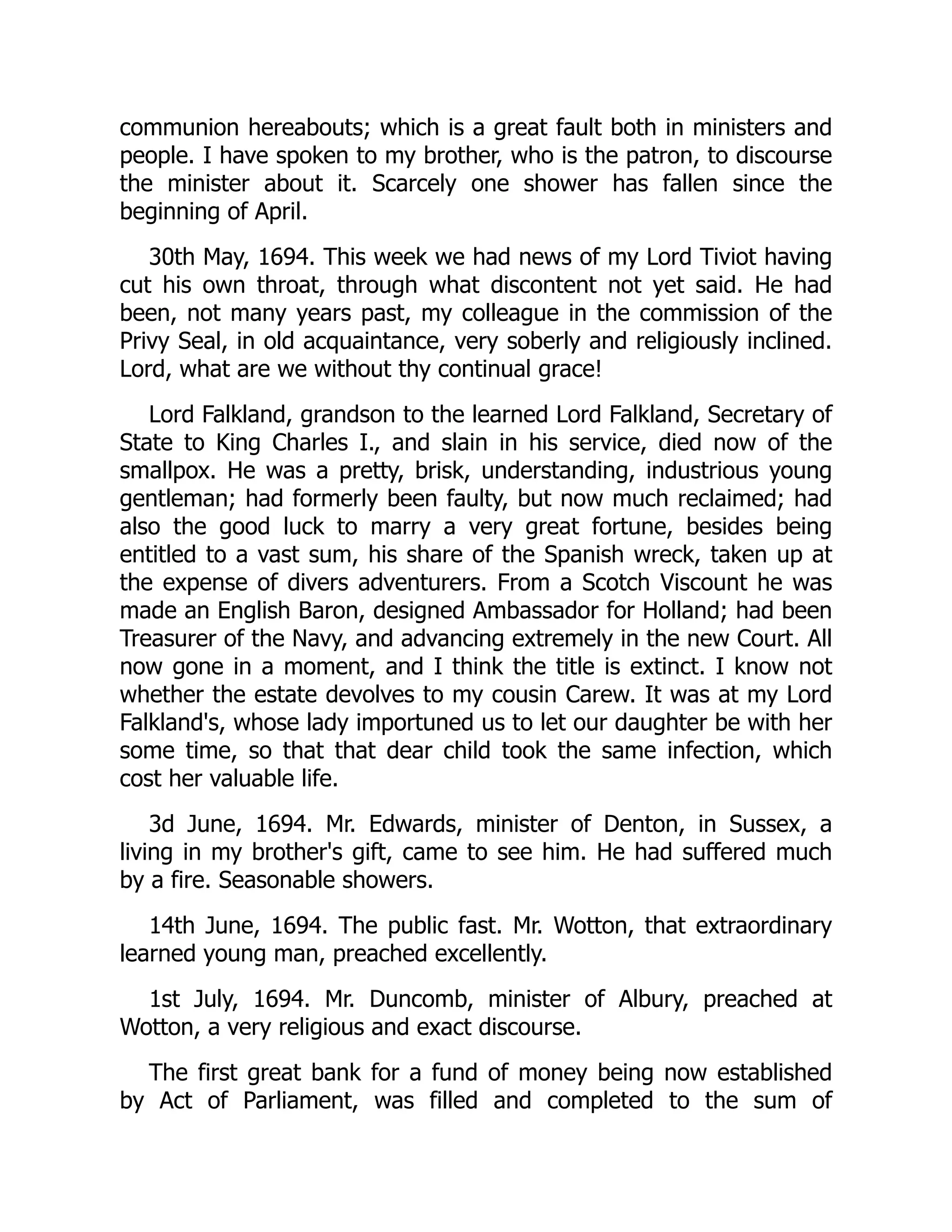 communion hereabouts; which is a great fault both in ministers and
people. I have spoken to my brother, who is the patron, to discourse
the minister about it. Scarcely one shower has fallen since the
beginning of April.
30th May, 1694. This week we had news of my Lord Tiviot having
cut his own throat, through what discontent not yet said. He had
been, not many years past, my colleague in the commission of the
Privy Seal, in old acquaintance, very soberly and religiously inclined.
Lord, what are we without thy continual grace!
Lord Falkland, grandson to the learned Lord Falkland, Secretary of
State to King Charles I., and slain in his service, died now of the
smallpox. He was a pretty, brisk, understanding, industrious young
gentleman; had formerly been faulty, but now much reclaimed; had
also the good luck to marry a very great fortune, besides being
entitled to a vast sum, his share of the Spanish wreck, taken up at
the expense of divers adventurers. From a Scotch Viscount he was
made an English Baron, designed Ambassador for Holland; had been
Treasurer of the Navy, and advancing extremely in the new Court. All
now gone in a moment, and I think the title is extinct. I know not
whether the estate devolves to my cousin Carew. It was at my Lord
Falkland's, whose lady importuned us to let our daughter be with her
some time, so that that dear child took the same infection, which
cost her valuable life.
3d June, 1694. Mr. Edwards, minister of Denton, in Sussex, a
living in my brother's gift, came to see him. He had suffered much
by a fire. Seasonable showers.
14th June, 1694. The public fast. Mr. Wotton, that extraordinary
learned young man, preached excellently.
1st July, 1694. Mr. Duncomb, minister of Albury, preached at
Wotton, a very religious and exact discourse.
The first great bank for a fund of money being now established
by Act of Parliament, was filled and completed to the sum of
 