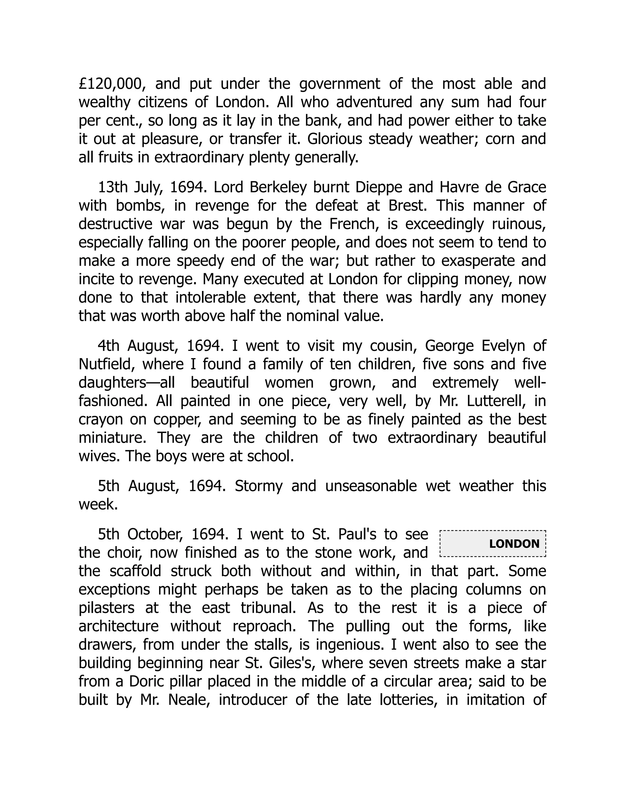 LONDON
£120,000, and put under the government of the most able and
wealthy citizens of London. All who adventured any sum had four
per cent., so long as it lay in the bank, and had power either to take
it out at pleasure, or transfer it. Glorious steady weather; corn and
all fruits in extraordinary plenty generally.
13th July, 1694. Lord Berkeley burnt Dieppe and Havre de Grace
with bombs, in revenge for the defeat at Brest. This manner of
destructive war was begun by the French, is exceedingly ruinous,
especially falling on the poorer people, and does not seem to tend to
make a more speedy end of the war; but rather to exasperate and
incite to revenge. Many executed at London for clipping money, now
done to that intolerable extent, that there was hardly any money
that was worth above half the nominal value.
4th August, 1694. I went to visit my cousin, George Evelyn of
Nutfield, where I found a family of ten children, five sons and five
daughters—all beautiful women grown, and extremely well-
fashioned. All painted in one piece, very well, by Mr. Lutterell, in
crayon on copper, and seeming to be as finely painted as the best
miniature. They are the children of two extraordinary beautiful
wives. The boys were at school.
5th August, 1694. Stormy and unseasonable wet weather this
week.
5th October, 1694. I went to St. Paul's to see
the choir, now finished as to the stone work, and
the scaffold struck both without and within, in that part. Some
exceptions might perhaps be taken as to the placing columns on
pilasters at the east tribunal. As to the rest it is a piece of
architecture without reproach. The pulling out the forms, like
drawers, from under the stalls, is ingenious. I went also to see the
building beginning near St. Giles's, where seven streets make a star
from a Doric pillar placed in the middle of a circular area; said to be
built by Mr. Neale, introducer of the late lotteries, in imitation of
 
