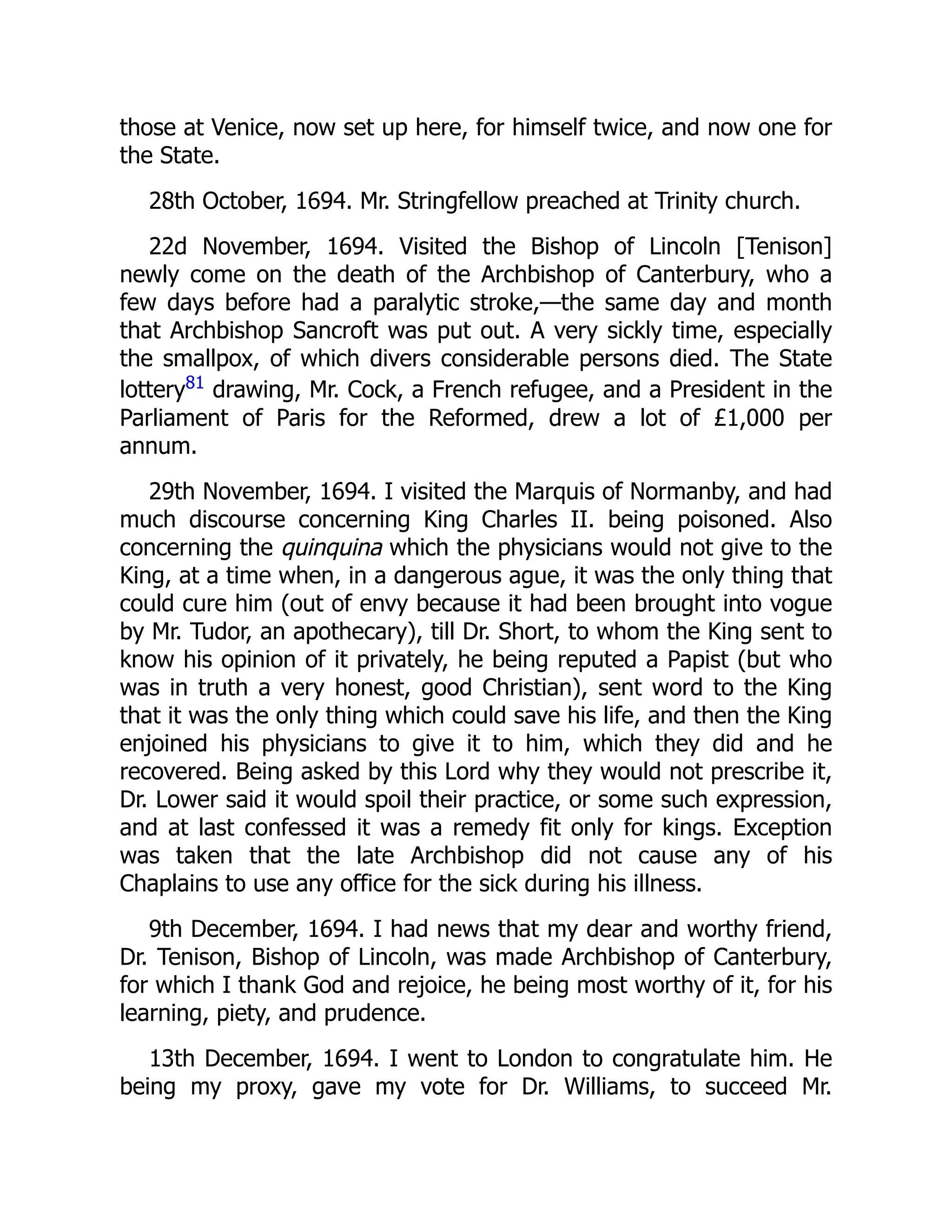 those at Venice, now set up here, for himself twice, and now one for
the State.
28th October, 1694. Mr. Stringfellow preached at Trinity church.
22d November, 1694. Visited the Bishop of Lincoln [Tenison]
newly come on the death of the Archbishop of Canterbury, who a
few days before had a paralytic stroke,—the same day and month
that Archbishop Sancroft was put out. A very sickly time, especially
the smallpox, of which divers considerable persons died. The State
lottery81
drawing, Mr. Cock, a French refugee, and a President in the
Parliament of Paris for the Reformed, drew a lot of £1,000 per
annum.
29th November, 1694. I visited the Marquis of Normanby, and had
much discourse concerning King Charles II. being poisoned. Also
concerning the quinquina which the physicians would not give to the
King, at a time when, in a dangerous ague, it was the only thing that
could cure him (out of envy because it had been brought into vogue
by Mr. Tudor, an apothecary), till Dr. Short, to whom the King sent to
know his opinion of it privately, he being reputed a Papist (but who
was in truth a very honest, good Christian), sent word to the King
that it was the only thing which could save his life, and then the King
enjoined his physicians to give it to him, which they did and he
recovered. Being asked by this Lord why they would not prescribe it,
Dr. Lower said it would spoil their practice, or some such expression,
and at last confessed it was a remedy fit only for kings. Exception
was taken that the late Archbishop did not cause any of his
Chaplains to use any office for the sick during his illness.
9th December, 1694. I had news that my dear and worthy friend,
Dr. Tenison, Bishop of Lincoln, was made Archbishop of Canterbury,
for which I thank God and rejoice, he being most worthy of it, for his
learning, piety, and prudence.
13th December, 1694. I went to London to congratulate him. He
being my proxy, gave my vote for Dr. Williams, to succeed Mr.
 