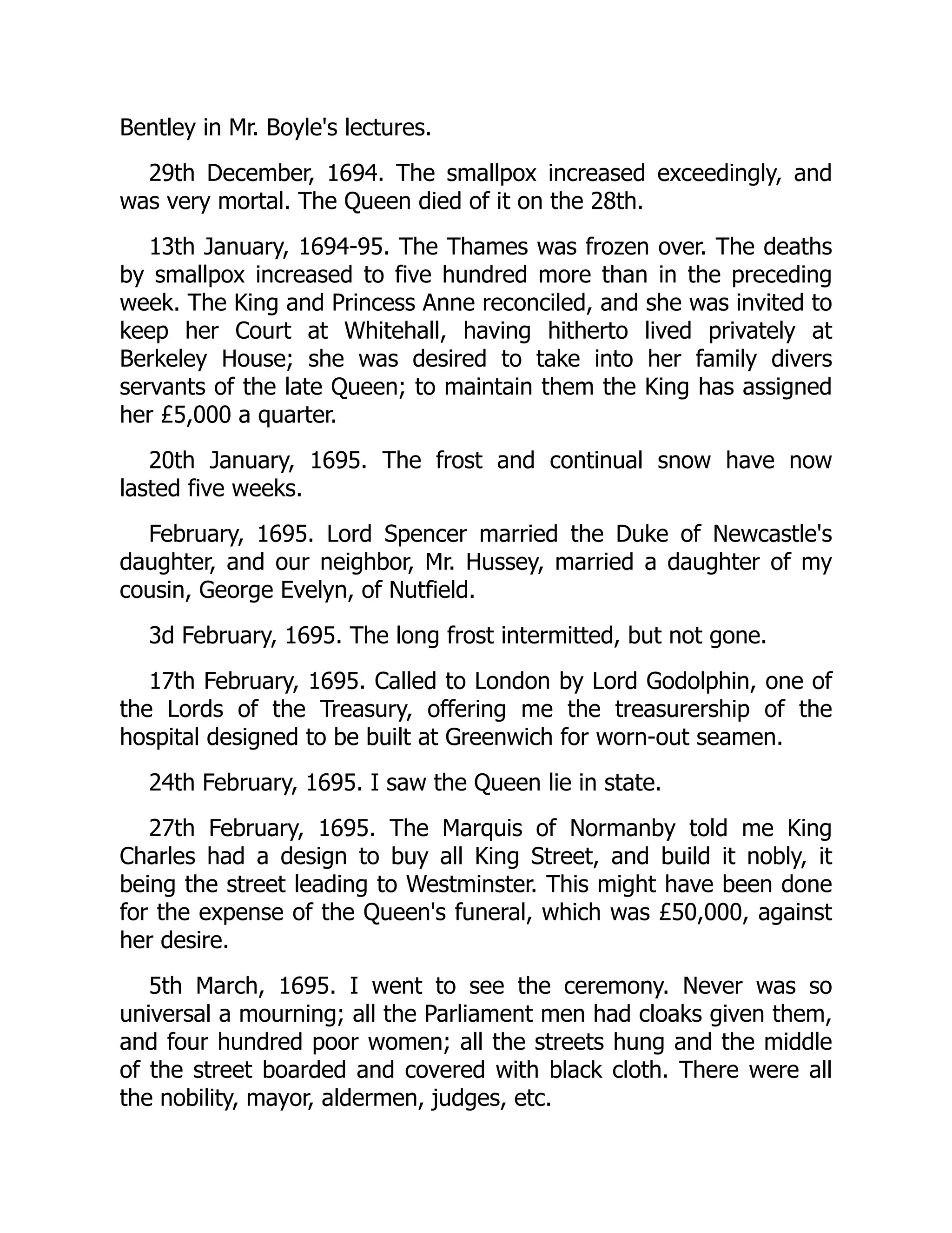 Bentley in Mr. Boyle's lectures.
29th December, 1694. The smallpox increased exceedingly, and
was very mortal. The Queen died of it on the 28th.
13th January, 1694-95. The Thames was frozen over. The deaths
by smallpox increased to five hundred more than in the preceding
week. The King and Princess Anne reconciled, and she was invited to
keep her Court at Whitehall, having hitherto lived privately at
Berkeley House; she was desired to take into her family divers
servants of the late Queen; to maintain them the King has assigned
her £5,000 a quarter.
20th January, 1695. The frost and continual snow have now
lasted five weeks.
February, 1695. Lord Spencer married the Duke of Newcastle's
daughter, and our neighbor, Mr. Hussey, married a daughter of my
cousin, George Evelyn, of Nutfield.
3d February, 1695. The long frost intermitted, but not gone.
17th February, 1695. Called to London by Lord Godolphin, one of
the Lords of the Treasury, offering me the treasurership of the
hospital designed to be built at Greenwich for worn-out seamen.
24th February, 1695. I saw the Queen lie in state.
27th February, 1695. The Marquis of Normanby told me King
Charles had a design to buy all King Street, and build it nobly, it
being the street leading to Westminster. This might have been done
for the expense of the Queen's funeral, which was £50,000, against
her desire.
5th March, 1695. I went to see the ceremony. Never was so
universal a mourning; all the Parliament men had cloaks given them,
and four hundred poor women; all the streets hung and the middle
of the street boarded and covered with black cloth. There were all
the nobility, mayor, aldermen, judges, etc.
 