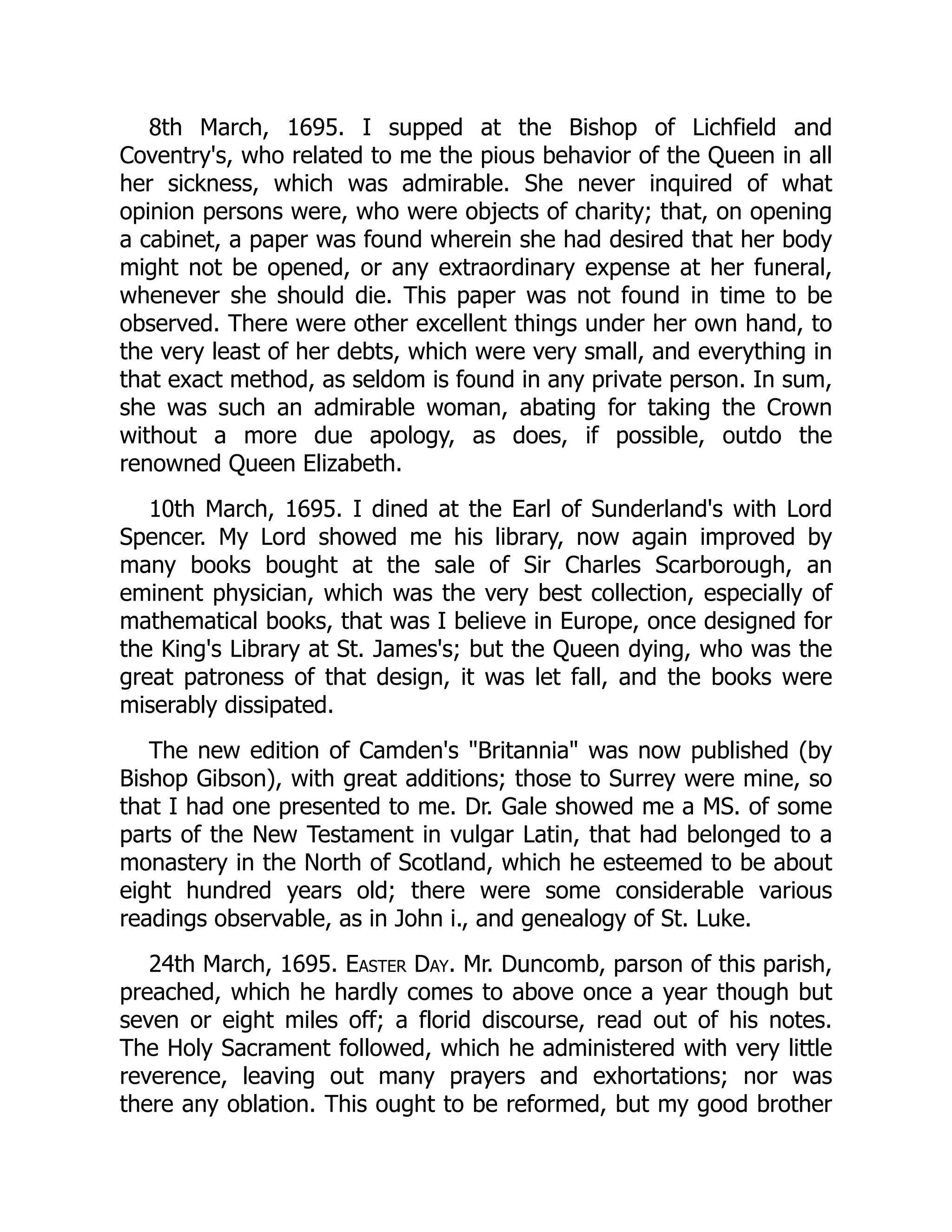 8th March, 1695. I supped at the Bishop of Lichfield and
Coventry's, who related to me the pious behavior of the Queen in all
her sickness, which was admirable. She never inquired of what
opinion persons were, who were objects of charity; that, on opening
a cabinet, a paper was found wherein she had desired that her body
might not be opened, or any extraordinary expense at her funeral,
whenever she should die. This paper was not found in time to be
observed. There were other excellent things under her own hand, to
the very least of her debts, which were very small, and everything in
that exact method, as seldom is found in any private person. In sum,
she was such an admirable woman, abating for taking the Crown
without a more due apology, as does, if possible, outdo the
renowned Queen Elizabeth.
10th March, 1695. I dined at the Earl of Sunderland's with Lord
Spencer. My Lord showed me his library, now again improved by
many books bought at the sale of Sir Charles Scarborough, an
eminent physician, which was the very best collection, especially of
mathematical books, that was I believe in Europe, once designed for
the King's Library at St. James's; but the Queen dying, who was the
great patroness of that design, it was let fall, and the books were
miserably dissipated.
The new edition of Camden's "Britannia" was now published (by
Bishop Gibson), with great additions; those to Surrey were mine, so
that I had one presented to me. Dr. Gale showed me a MS. of some
parts of the New Testament in vulgar Latin, that had belonged to a
monastery in the North of Scotland, which he esteemed to be about
eight hundred years old; there were some considerable various
readings observable, as in John i., and genealogy of St. Luke.
24th March, 1695. Easter Day. Mr. Duncomb, parson of this parish,
preached, which he hardly comes to above once a year though but
seven or eight miles off; a florid discourse, read out of his notes.
The Holy Sacrament followed, which he administered with very little
reverence, leaving out many prayers and exhortations; nor was
there any oblation. This ought to be reformed, but my good brother
 