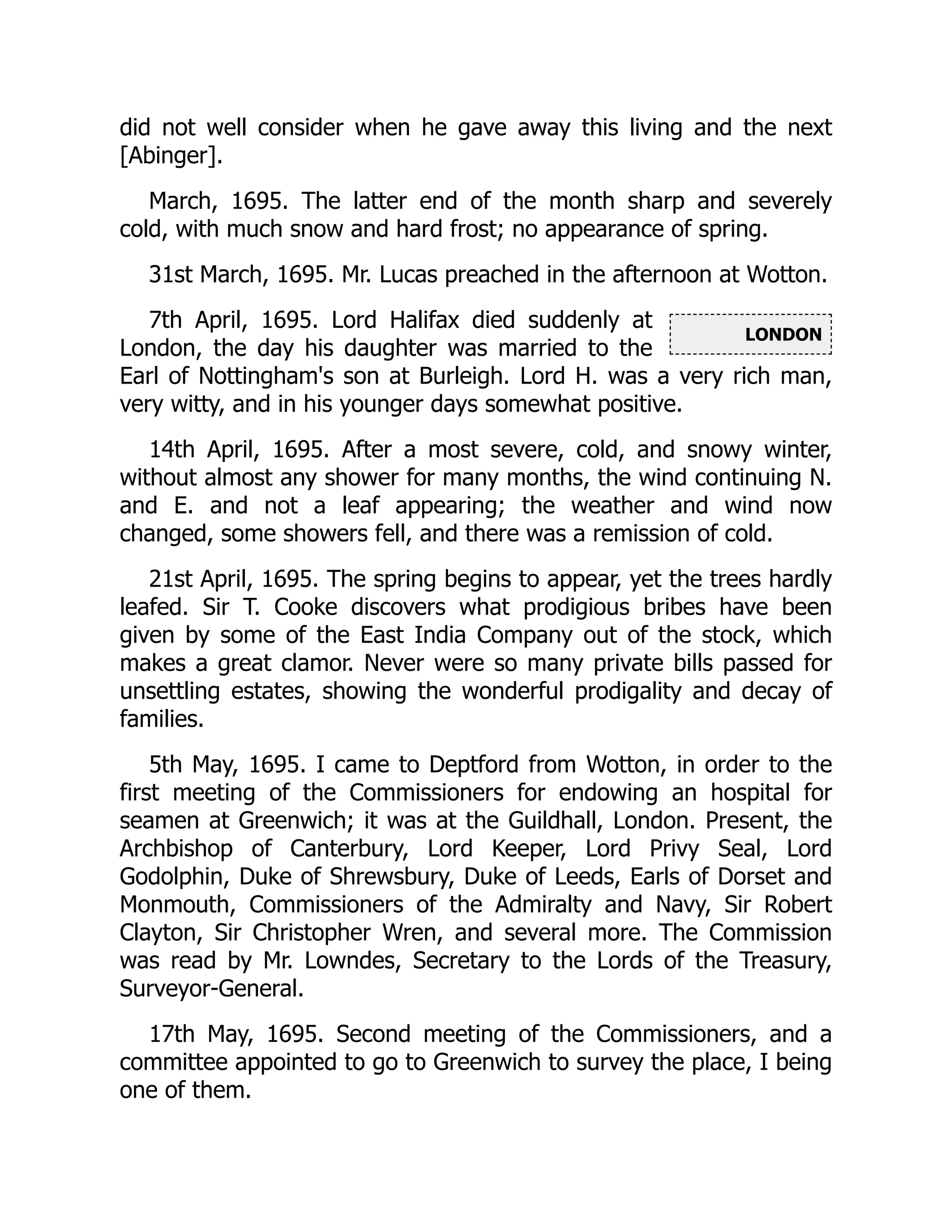 LONDON
did not well consider when he gave away this living and the next
[Abinger].
March, 1695. The latter end of the month sharp and severely
cold, with much snow and hard frost; no appearance of spring.
31st March, 1695. Mr. Lucas preached in the afternoon at Wotton.
7th April, 1695. Lord Halifax died suddenly at
London, the day his daughter was married to the
Earl of Nottingham's son at Burleigh. Lord H. was a very rich man,
very witty, and in his younger days somewhat positive.
14th April, 1695. After a most severe, cold, and snowy winter,
without almost any shower for many months, the wind continuing N.
and E. and not a leaf appearing; the weather and wind now
changed, some showers fell, and there was a remission of cold.
21st April, 1695. The spring begins to appear, yet the trees hardly
leafed. Sir T. Cooke discovers what prodigious bribes have been
given by some of the East India Company out of the stock, which
makes a great clamor. Never were so many private bills passed for
unsettling estates, showing the wonderful prodigality and decay of
families.
5th May, 1695. I came to Deptford from Wotton, in order to the
first meeting of the Commissioners for endowing an hospital for
seamen at Greenwich; it was at the Guildhall, London. Present, the
Archbishop of Canterbury, Lord Keeper, Lord Privy Seal, Lord
Godolphin, Duke of Shrewsbury, Duke of Leeds, Earls of Dorset and
Monmouth, Commissioners of the Admiralty and Navy, Sir Robert
Clayton, Sir Christopher Wren, and several more. The Commission
was read by Mr. Lowndes, Secretary to the Lords of the Treasury,
Surveyor-General.
17th May, 1695. Second meeting of the Commissioners, and a
committee appointed to go to Greenwich to survey the place, I being
one of them.
 