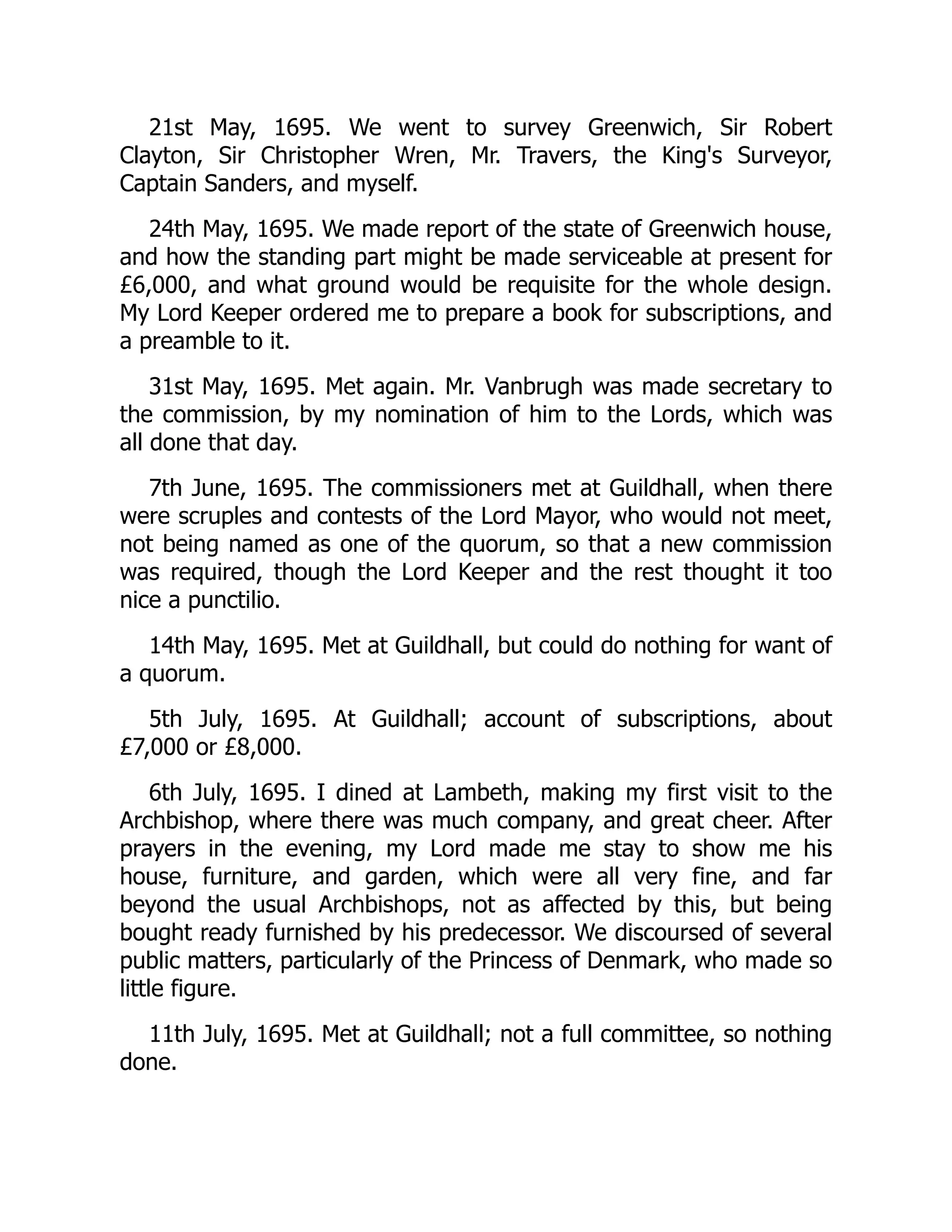 21st May, 1695. We went to survey Greenwich, Sir Robert
Clayton, Sir Christopher Wren, Mr. Travers, the King's Surveyor,
Captain Sanders, and myself.
24th May, 1695. We made report of the state of Greenwich house,
and how the standing part might be made serviceable at present for
£6,000, and what ground would be requisite for the whole design.
My Lord Keeper ordered me to prepare a book for subscriptions, and
a preamble to it.
31st May, 1695. Met again. Mr. Vanbrugh was made secretary to
the commission, by my nomination of him to the Lords, which was
all done that day.
7th June, 1695. The commissioners met at Guildhall, when there
were scruples and contests of the Lord Mayor, who would not meet,
not being named as one of the quorum, so that a new commission
was required, though the Lord Keeper and the rest thought it too
nice a punctilio.
14th May, 1695. Met at Guildhall, but could do nothing for want of
a quorum.
5th July, 1695. At Guildhall; account of subscriptions, about
£7,000 or £8,000.
6th July, 1695. I dined at Lambeth, making my first visit to the
Archbishop, where there was much company, and great cheer. After
prayers in the evening, my Lord made me stay to show me his
house, furniture, and garden, which were all very fine, and far
beyond the usual Archbishops, not as affected by this, but being
bought ready furnished by his predecessor. We discoursed of several
public matters, particularly of the Princess of Denmark, who made so
little figure.
11th July, 1695. Met at Guildhall; not a full committee, so nothing
done.
 