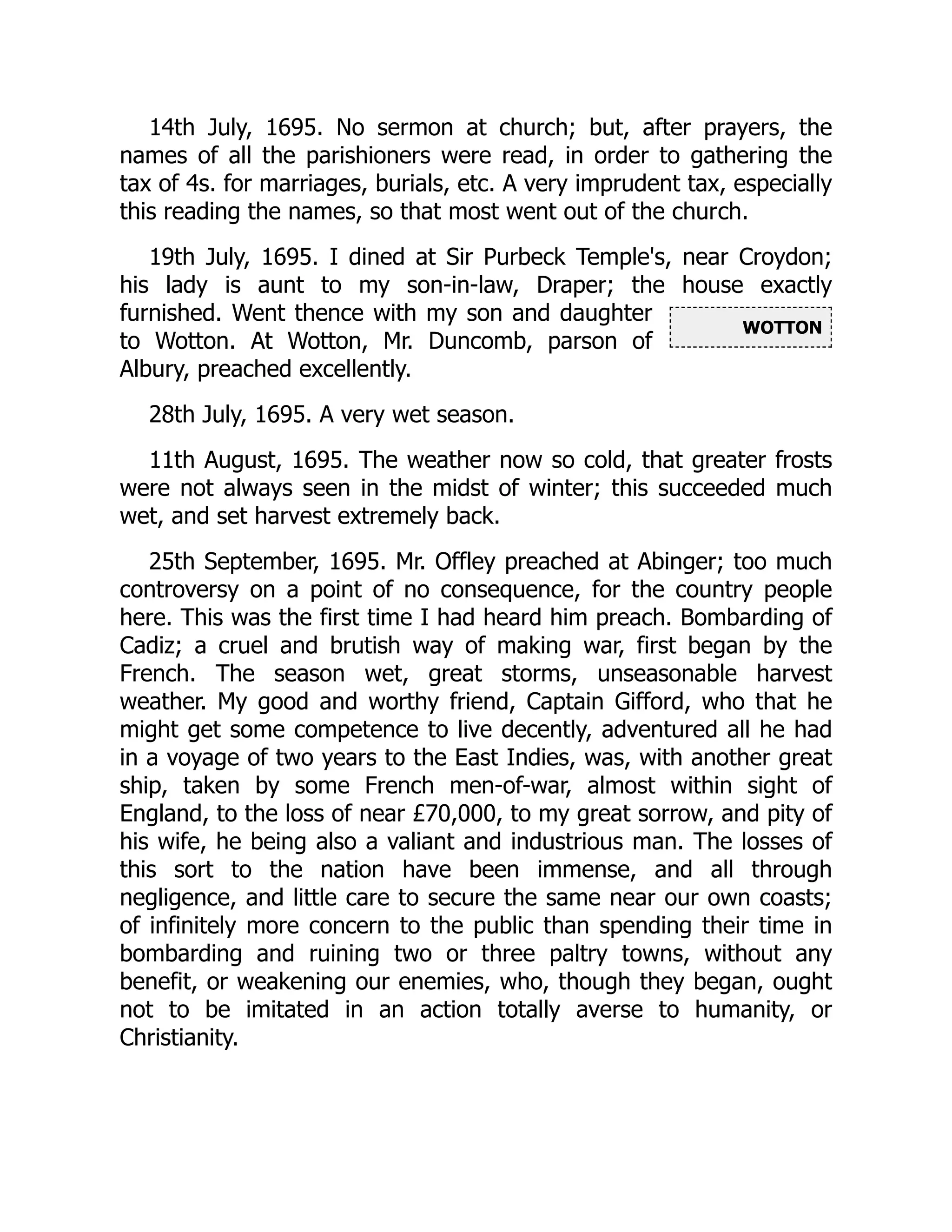 WOTTON
14th July, 1695. No sermon at church; but, after prayers, the
names of all the parishioners were read, in order to gathering the
tax of 4s. for marriages, burials, etc. A very imprudent tax, especially
this reading the names, so that most went out of the church.
19th July, 1695. I dined at Sir Purbeck Temple's, near Croydon;
his lady is aunt to my son-in-law, Draper; the house exactly
furnished. Went thence with my son and daughter
to Wotton. At Wotton, Mr. Duncomb, parson of
Albury, preached excellently.
28th July, 1695. A very wet season.
11th August, 1695. The weather now so cold, that greater frosts
were not always seen in the midst of winter; this succeeded much
wet, and set harvest extremely back.
25th September, 1695. Mr. Offley preached at Abinger; too much
controversy on a point of no consequence, for the country people
here. This was the first time I had heard him preach. Bombarding of
Cadiz; a cruel and brutish way of making war, first began by the
French. The season wet, great storms, unseasonable harvest
weather. My good and worthy friend, Captain Gifford, who that he
might get some competence to live decently, adventured all he had
in a voyage of two years to the East Indies, was, with another great
ship, taken by some French men-of-war, almost within sight of
England, to the loss of near £70,000, to my great sorrow, and pity of
his wife, he being also a valiant and industrious man. The losses of
this sort to the nation have been immense, and all through
negligence, and little care to secure the same near our own coasts;
of infinitely more concern to the public than spending their time in
bombarding and ruining two or three paltry towns, without any
benefit, or weakening our enemies, who, though they began, ought
not to be imitated in an action totally averse to humanity, or
Christianity.
 
