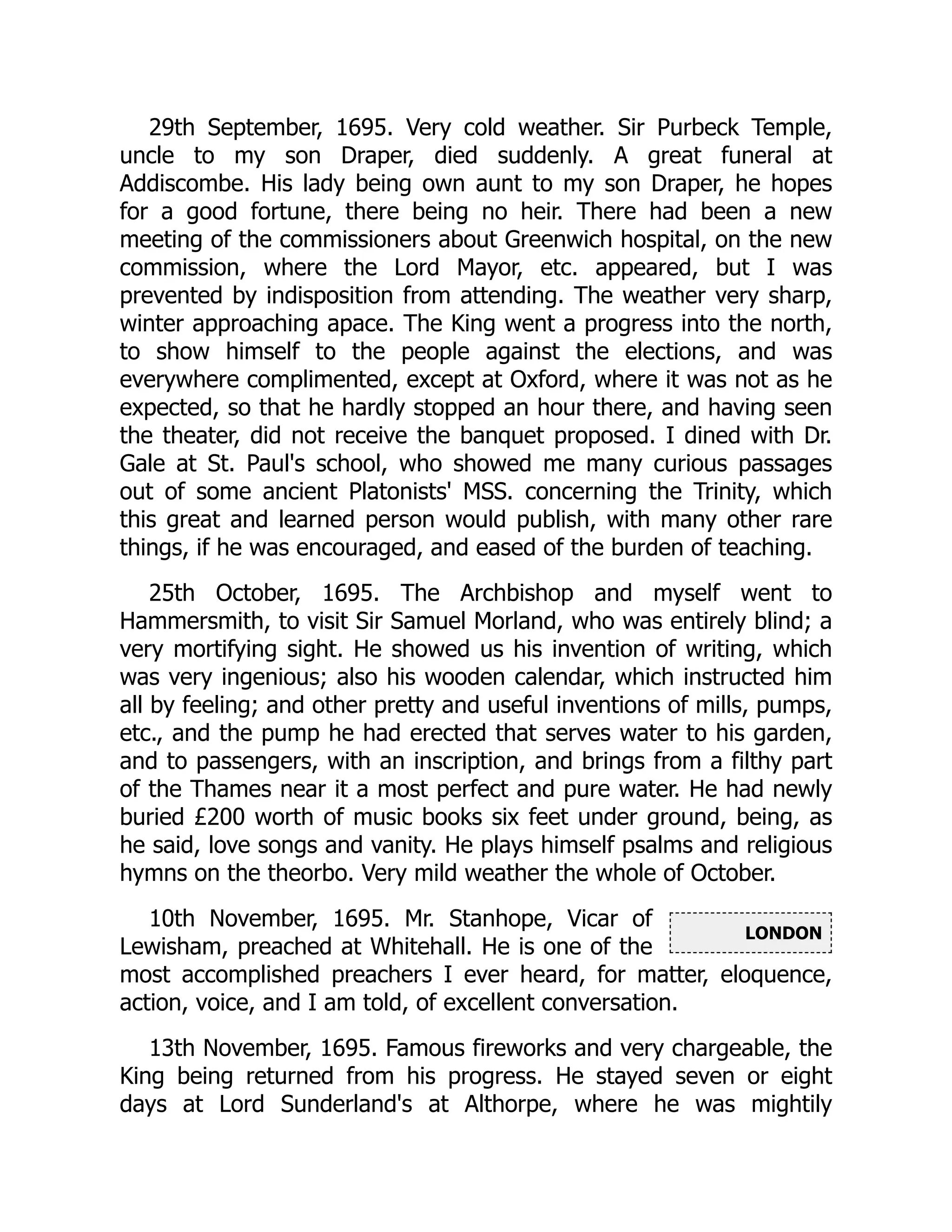 LONDON
29th September, 1695. Very cold weather. Sir Purbeck Temple,
uncle to my son Draper, died suddenly. A great funeral at
Addiscombe. His lady being own aunt to my son Draper, he hopes
for a good fortune, there being no heir. There had been a new
meeting of the commissioners about Greenwich hospital, on the new
commission, where the Lord Mayor, etc. appeared, but I was
prevented by indisposition from attending. The weather very sharp,
winter approaching apace. The King went a progress into the north,
to show himself to the people against the elections, and was
everywhere complimented, except at Oxford, where it was not as he
expected, so that he hardly stopped an hour there, and having seen
the theater, did not receive the banquet proposed. I dined with Dr.
Gale at St. Paul's school, who showed me many curious passages
out of some ancient Platonists' MSS. concerning the Trinity, which
this great and learned person would publish, with many other rare
things, if he was encouraged, and eased of the burden of teaching.
25th October, 1695. The Archbishop and myself went to
Hammersmith, to visit Sir Samuel Morland, who was entirely blind; a
very mortifying sight. He showed us his invention of writing, which
was very ingenious; also his wooden calendar, which instructed him
all by feeling; and other pretty and useful inventions of mills, pumps,
etc., and the pump he had erected that serves water to his garden,
and to passengers, with an inscription, and brings from a filthy part
of the Thames near it a most perfect and pure water. He had newly
buried £200 worth of music books six feet under ground, being, as
he said, love songs and vanity. He plays himself psalms and religious
hymns on the theorbo. Very mild weather the whole of October.
10th November, 1695. Mr. Stanhope, Vicar of
Lewisham, preached at Whitehall. He is one of the
most accomplished preachers I ever heard, for matter, eloquence,
action, voice, and I am told, of excellent conversation.
13th November, 1695. Famous fireworks and very chargeable, the
King being returned from his progress. He stayed seven or eight
days at Lord Sunderland's at Althorpe, where he was mightily
 