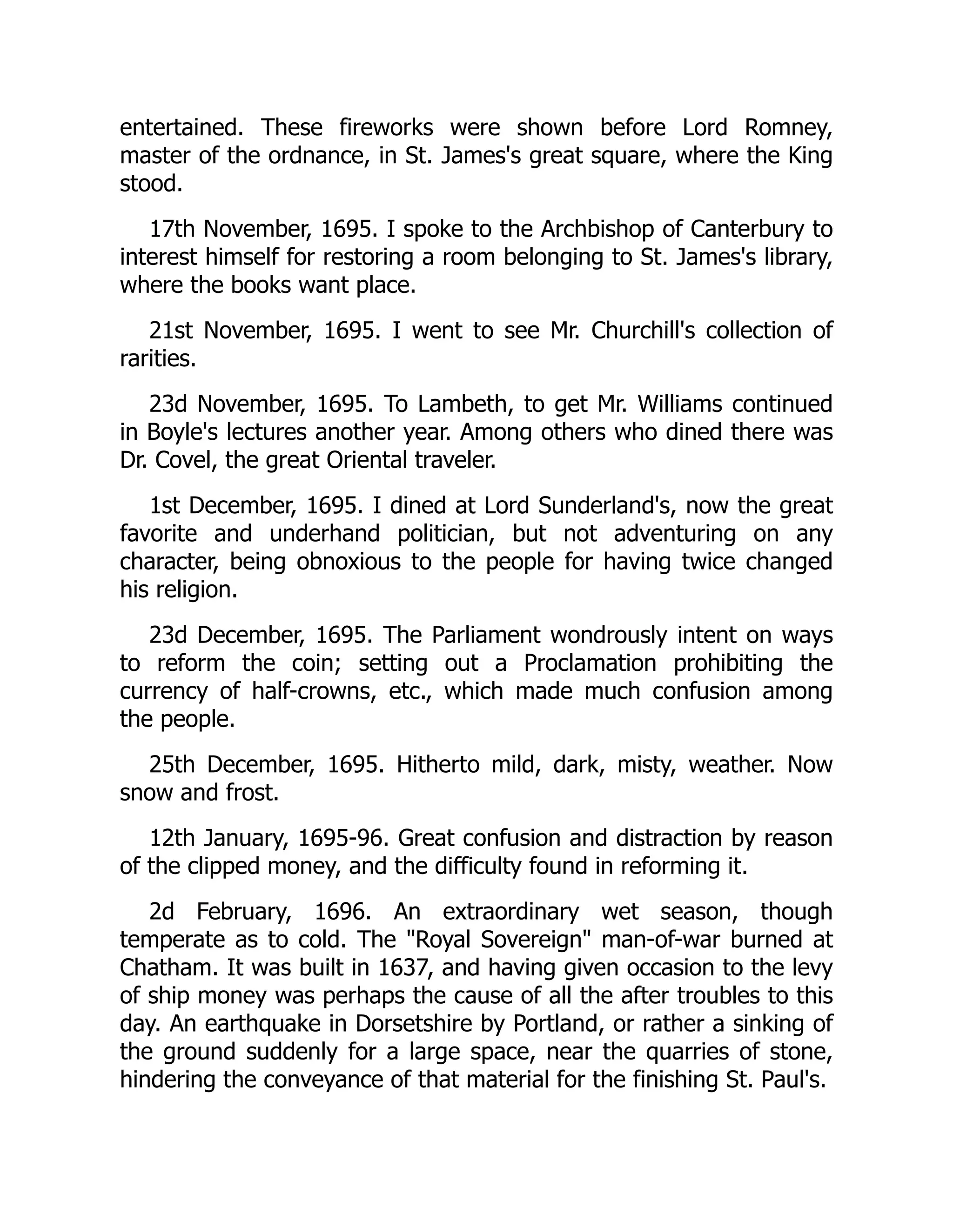entertained. These fireworks were shown before Lord Romney,
master of the ordnance, in St. James's great square, where the King
stood.
17th November, 1695. I spoke to the Archbishop of Canterbury to
interest himself for restoring a room belonging to St. James's library,
where the books want place.
21st November, 1695. I went to see Mr. Churchill's collection of
rarities.
23d November, 1695. To Lambeth, to get Mr. Williams continued
in Boyle's lectures another year. Among others who dined there was
Dr. Covel, the great Oriental traveler.
1st December, 1695. I dined at Lord Sunderland's, now the great
favorite and underhand politician, but not adventuring on any
character, being obnoxious to the people for having twice changed
his religion.
23d December, 1695. The Parliament wondrously intent on ways
to reform the coin; setting out a Proclamation prohibiting the
currency of half-crowns, etc., which made much confusion among
the people.
25th December, 1695. Hitherto mild, dark, misty, weather. Now
snow and frost.
12th January, 1695-96. Great confusion and distraction by reason
of the clipped money, and the difficulty found in reforming it.
2d February, 1696. An extraordinary wet season, though
temperate as to cold. The "Royal Sovereign" man-of-war burned at
Chatham. It was built in 1637, and having given occasion to the levy
of ship money was perhaps the cause of all the after troubles to this
day. An earthquake in Dorsetshire by Portland, or rather a sinking of
the ground suddenly for a large space, near the quarries of stone,
hindering the conveyance of that material for the finishing St. Paul's.
 