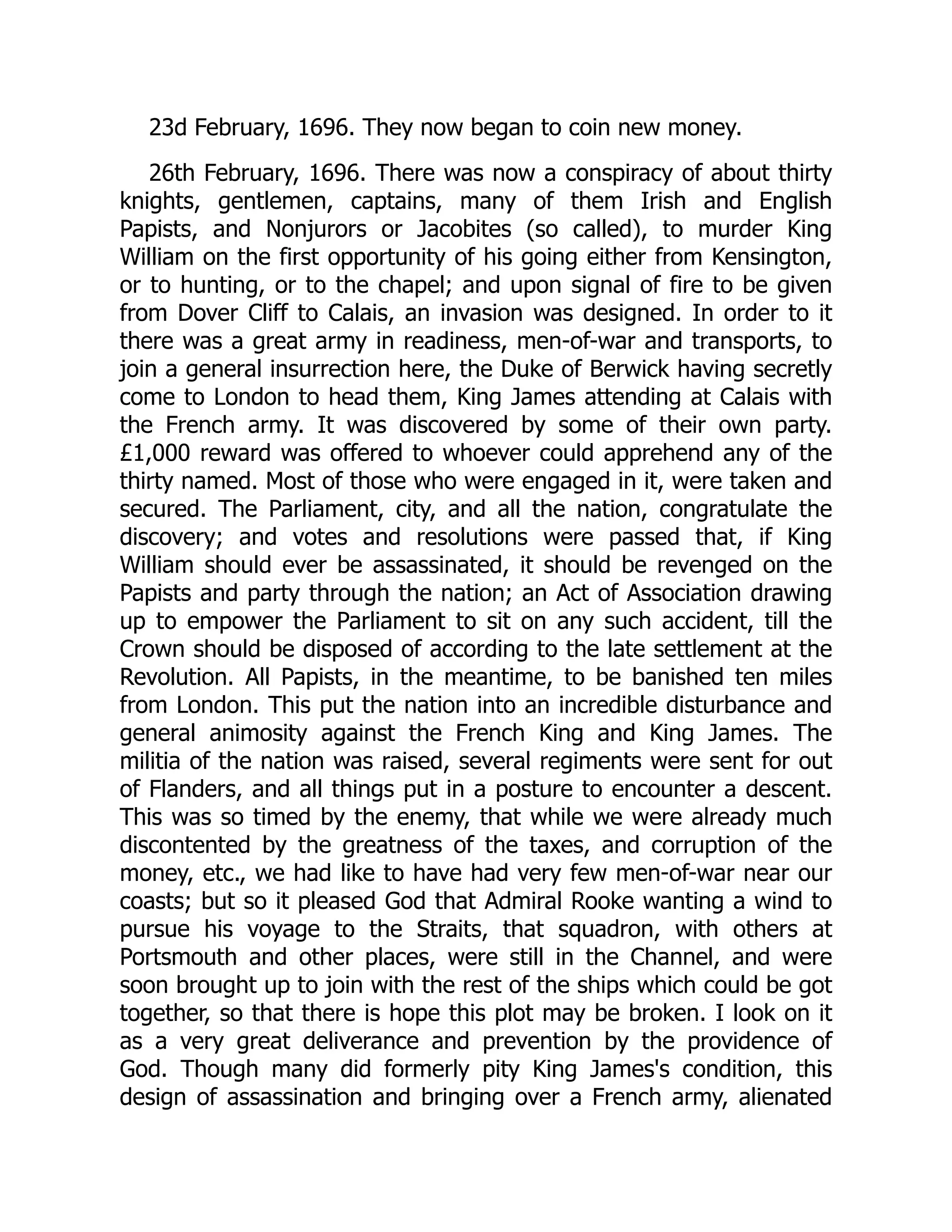 23d February, 1696. They now began to coin new money.
26th February, 1696. There was now a conspiracy of about thirty
knights, gentlemen, captains, many of them Irish and English
Papists, and Nonjurors or Jacobites (so called), to murder King
William on the first opportunity of his going either from Kensington,
or to hunting, or to the chapel; and upon signal of fire to be given
from Dover Cliff to Calais, an invasion was designed. In order to it
there was a great army in readiness, men-of-war and transports, to
join a general insurrection here, the Duke of Berwick having secretly
come to London to head them, King James attending at Calais with
the French army. It was discovered by some of their own party.
£1,000 reward was offered to whoever could apprehend any of the
thirty named. Most of those who were engaged in it, were taken and
secured. The Parliament, city, and all the nation, congratulate the
discovery; and votes and resolutions were passed that, if King
William should ever be assassinated, it should be revenged on the
Papists and party through the nation; an Act of Association drawing
up to empower the Parliament to sit on any such accident, till the
Crown should be disposed of according to the late settlement at the
Revolution. All Papists, in the meantime, to be banished ten miles
from London. This put the nation into an incredible disturbance and
general animosity against the French King and King James. The
militia of the nation was raised, several regiments were sent for out
of Flanders, and all things put in a posture to encounter a descent.
This was so timed by the enemy, that while we were already much
discontented by the greatness of the taxes, and corruption of the
money, etc., we had like to have had very few men-of-war near our
coasts; but so it pleased God that Admiral Rooke wanting a wind to
pursue his voyage to the Straits, that squadron, with others at
Portsmouth and other places, were still in the Channel, and were
soon brought up to join with the rest of the ships which could be got
together, so that there is hope this plot may be broken. I look on it
as a very great deliverance and prevention by the providence of
God. Though many did formerly pity King James's condition, this
design of assassination and bringing over a French army, alienated
 