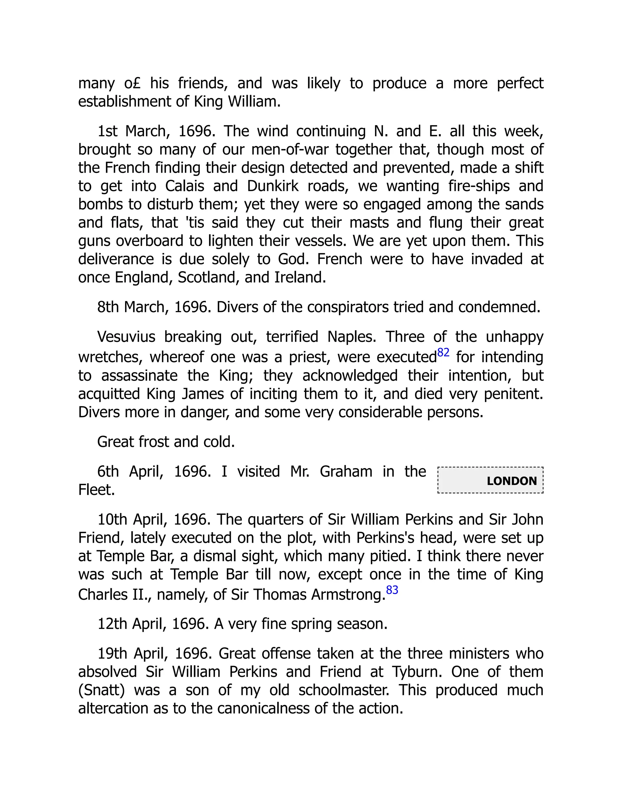 LONDON
many o£ his friends, and was likely to produce a more perfect
establishment of King William.
1st March, 1696. The wind continuing N. and E. all this week,
brought so many of our men-of-war together that, though most of
the French finding their design detected and prevented, made a shift
to get into Calais and Dunkirk roads, we wanting fire-ships and
bombs to disturb them; yet they were so engaged among the sands
and flats, that 'tis said they cut their masts and flung their great
guns overboard to lighten their vessels. We are yet upon them. This
deliverance is due solely to God. French were to have invaded at
once England, Scotland, and Ireland.
8th March, 1696. Divers of the conspirators tried and condemned.
Vesuvius breaking out, terrified Naples. Three of the unhappy
wretches, whereof one was a priest, were executed82
for intending
to assassinate the King; they acknowledged their intention, but
acquitted King James of inciting them to it, and died very penitent.
Divers more in danger, and some very considerable persons.
Great frost and cold.
6th April, 1696. I visited Mr. Graham in the
Fleet.
10th April, 1696. The quarters of Sir William Perkins and Sir John
Friend, lately executed on the plot, with Perkins's head, were set up
at Temple Bar, a dismal sight, which many pitied. I think there never
was such at Temple Bar till now, except once in the time of King
Charles II., namely, of Sir Thomas Armstrong.83
12th April, 1696. A very fine spring season.
19th April, 1696. Great offense taken at the three ministers who
absolved Sir William Perkins and Friend at Tyburn. One of them
(Snatt) was a son of my old schoolmaster. This produced much
altercation as to the canonicalness of the action.
 