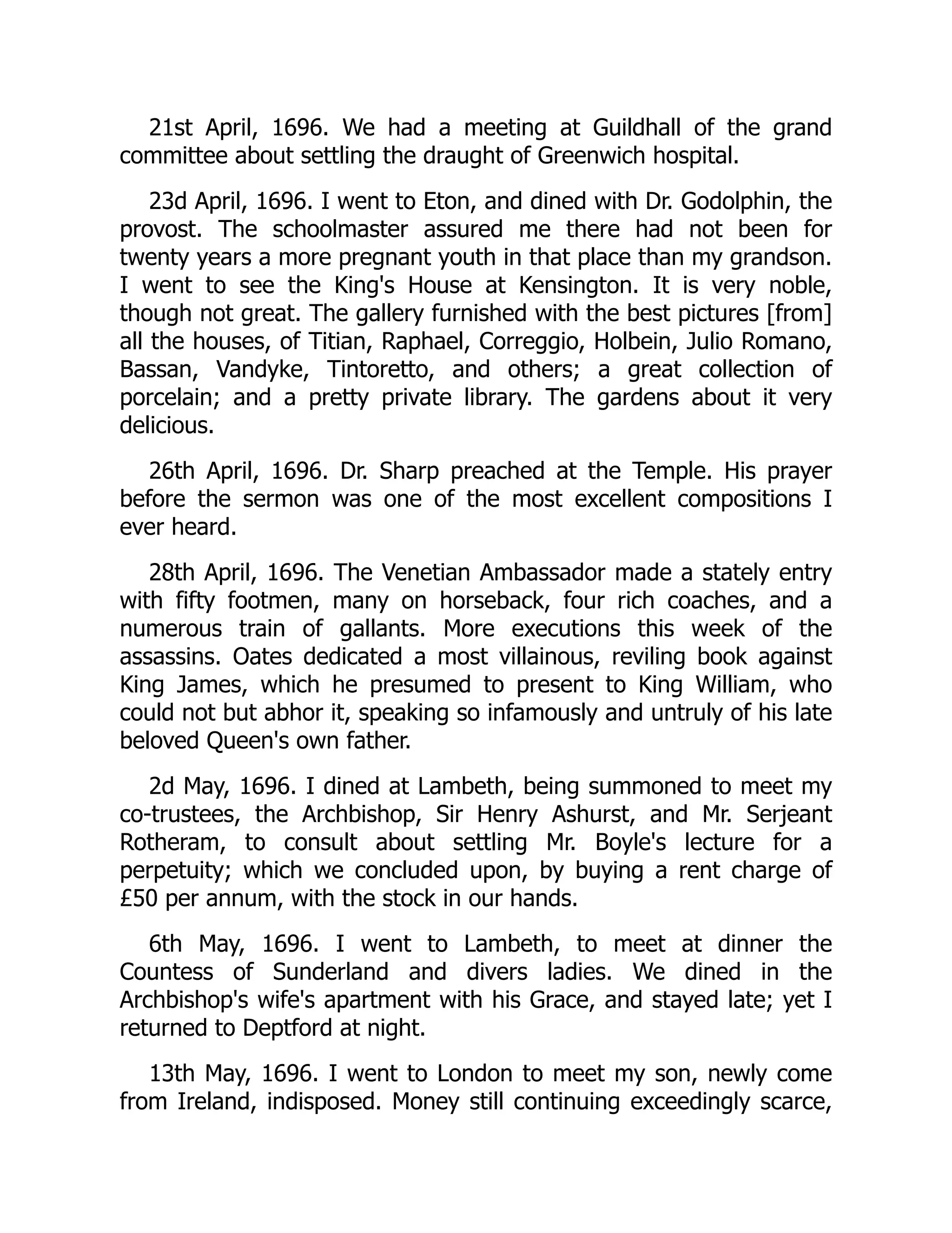 21st April, 1696. We had a meeting at Guildhall of the grand
committee about settling the draught of Greenwich hospital.
23d April, 1696. I went to Eton, and dined with Dr. Godolphin, the
provost. The schoolmaster assured me there had not been for
twenty years a more pregnant youth in that place than my grandson.
I went to see the King's House at Kensington. It is very noble,
though not great. The gallery furnished with the best pictures [from]
all the houses, of Titian, Raphael, Correggio, Holbein, Julio Romano,
Bassan, Vandyke, Tintoretto, and others; a great collection of
porcelain; and a pretty private library. The gardens about it very
delicious.
26th April, 1696. Dr. Sharp preached at the Temple. His prayer
before the sermon was one of the most excellent compositions I
ever heard.
28th April, 1696. The Venetian Ambassador made a stately entry
with fifty footmen, many on horseback, four rich coaches, and a
numerous train of gallants. More executions this week of the
assassins. Oates dedicated a most villainous, reviling book against
King James, which he presumed to present to King William, who
could not but abhor it, speaking so infamously and untruly of his late
beloved Queen's own father.
2d May, 1696. I dined at Lambeth, being summoned to meet my
co-trustees, the Archbishop, Sir Henry Ashurst, and Mr. Serjeant
Rotheram, to consult about settling Mr. Boyle's lecture for a
perpetuity; which we concluded upon, by buying a rent charge of
£50 per annum, with the stock in our hands.
6th May, 1696. I went to Lambeth, to meet at dinner the
Countess of Sunderland and divers ladies. We dined in the
Archbishop's wife's apartment with his Grace, and stayed late; yet I
returned to Deptford at night.
13th May, 1696. I went to London to meet my son, newly come
from Ireland, indisposed. Money still continuing exceedingly scarce,
 