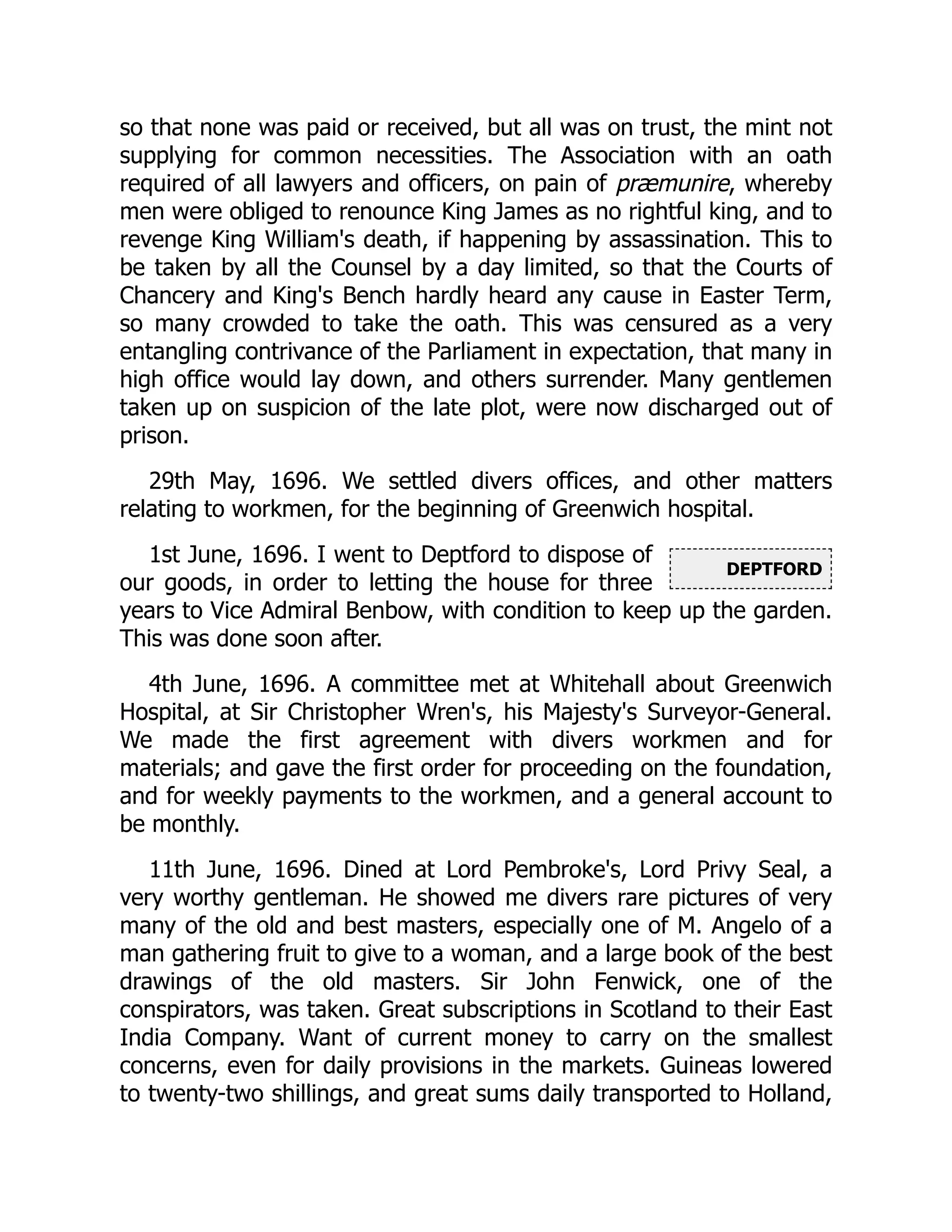 DEPTFORD
so that none was paid or received, but all was on trust, the mint not
supplying for common necessities. The Association with an oath
required of all lawyers and officers, on pain of præmunire, whereby
men were obliged to renounce King James as no rightful king, and to
revenge King William's death, if happening by assassination. This to
be taken by all the Counsel by a day limited, so that the Courts of
Chancery and King's Bench hardly heard any cause in Easter Term,
so many crowded to take the oath. This was censured as a very
entangling contrivance of the Parliament in expectation, that many in
high office would lay down, and others surrender. Many gentlemen
taken up on suspicion of the late plot, were now discharged out of
prison.
29th May, 1696. We settled divers offices, and other matters
relating to workmen, for the beginning of Greenwich hospital.
1st June, 1696. I went to Deptford to dispose of
our goods, in order to letting the house for three
years to Vice Admiral Benbow, with condition to keep up the garden.
This was done soon after.
4th June, 1696. A committee met at Whitehall about Greenwich
Hospital, at Sir Christopher Wren's, his Majesty's Surveyor-General.
We made the first agreement with divers workmen and for
materials; and gave the first order for proceeding on the foundation,
and for weekly payments to the workmen, and a general account to
be monthly.
11th June, 1696. Dined at Lord Pembroke's, Lord Privy Seal, a
very worthy gentleman. He showed me divers rare pictures of very
many of the old and best masters, especially one of M. Angelo of a
man gathering fruit to give to a woman, and a large book of the best
drawings of the old masters. Sir John Fenwick, one of the
conspirators, was taken. Great subscriptions in Scotland to their East
India Company. Want of current money to carry on the smallest
concerns, even for daily provisions in the markets. Guineas lowered
to twenty-two shillings, and great sums daily transported to Holland,
 