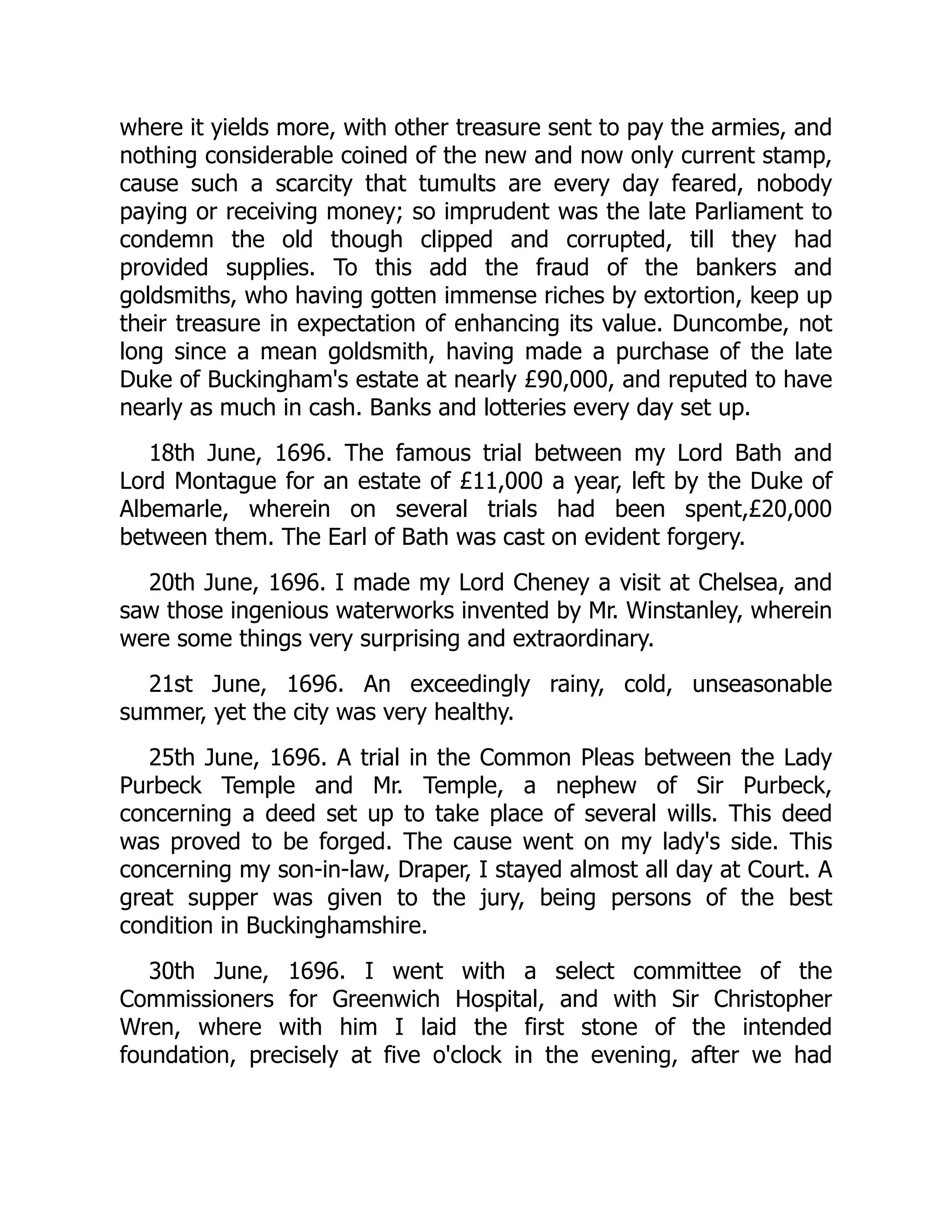 where it yields more, with other treasure sent to pay the armies, and
nothing considerable coined of the new and now only current stamp,
cause such a scarcity that tumults are every day feared, nobody
paying or receiving money; so imprudent was the late Parliament to
condemn the old though clipped and corrupted, till they had
provided supplies. To this add the fraud of the bankers and
goldsmiths, who having gotten immense riches by extortion, keep up
their treasure in expectation of enhancing its value. Duncombe, not
long since a mean goldsmith, having made a purchase of the late
Duke of Buckingham's estate at nearly £90,000, and reputed to have
nearly as much in cash. Banks and lotteries every day set up.
18th June, 1696. The famous trial between my Lord Bath and
Lord Montague for an estate of £11,000 a year, left by the Duke of
Albemarle, wherein on several trials had been spent,£20,000
between them. The Earl of Bath was cast on evident forgery.
20th June, 1696. I made my Lord Cheney a visit at Chelsea, and
saw those ingenious waterworks invented by Mr. Winstanley, wherein
were some things very surprising and extraordinary.
21st June, 1696. An exceedingly rainy, cold, unseasonable
summer, yet the city was very healthy.
25th June, 1696. A trial in the Common Pleas between the Lady
Purbeck Temple and Mr. Temple, a nephew of Sir Purbeck,
concerning a deed set up to take place of several wills. This deed
was proved to be forged. The cause went on my lady's side. This
concerning my son-in-law, Draper, I stayed almost all day at Court. A
great supper was given to the jury, being persons of the best
condition in Buckinghamshire.
30th June, 1696. I went with a select committee of the
Commissioners for Greenwich Hospital, and with Sir Christopher
Wren, where with him I laid the first stone of the intended
foundation, precisely at five o'clock in the evening, after we had
 