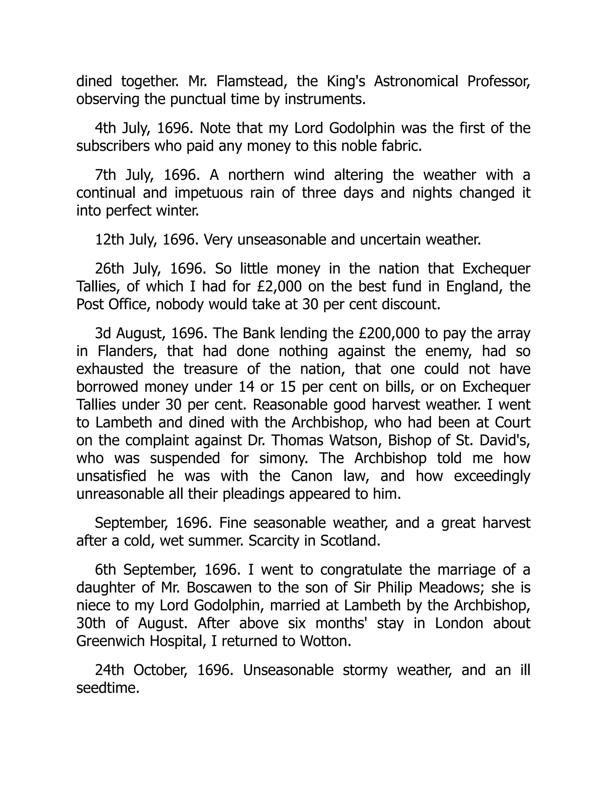 dined together. Mr. Flamstead, the King's Astronomical Professor,
observing the punctual time by instruments.
4th July, 1696. Note that my Lord Godolphin was the first of the
subscribers who paid any money to this noble fabric.
7th July, 1696. A northern wind altering the weather with a
continual and impetuous rain of three days and nights changed it
into perfect winter.
12th July, 1696. Very unseasonable and uncertain weather.
26th July, 1696. So little money in the nation that Exchequer
Tallies, of which I had for £2,000 on the best fund in England, the
Post Office, nobody would take at 30 per cent discount.
3d August, 1696. The Bank lending the £200,000 to pay the array
in Flanders, that had done nothing against the enemy, had so
exhausted the treasure of the nation, that one could not have
borrowed money under 14 or 15 per cent on bills, or on Exchequer
Tallies under 30 per cent. Reasonable good harvest weather. I went
to Lambeth and dined with the Archbishop, who had been at Court
on the complaint against Dr. Thomas Watson, Bishop of St. David's,
who was suspended for simony. The Archbishop told me how
unsatisfied he was with the Canon law, and how exceedingly
unreasonable all their pleadings appeared to him.
September, 1696. Fine seasonable weather, and a great harvest
after a cold, wet summer. Scarcity in Scotland.
6th September, 1696. I went to congratulate the marriage of a
daughter of Mr. Boscawen to the son of Sir Philip Meadows; she is
niece to my Lord Godolphin, married at Lambeth by the Archbishop,
30th of August. After above six months' stay in London about
Greenwich Hospital, I returned to Wotton.
24th October, 1696. Unseasonable stormy weather, and an ill
seedtime.
 
