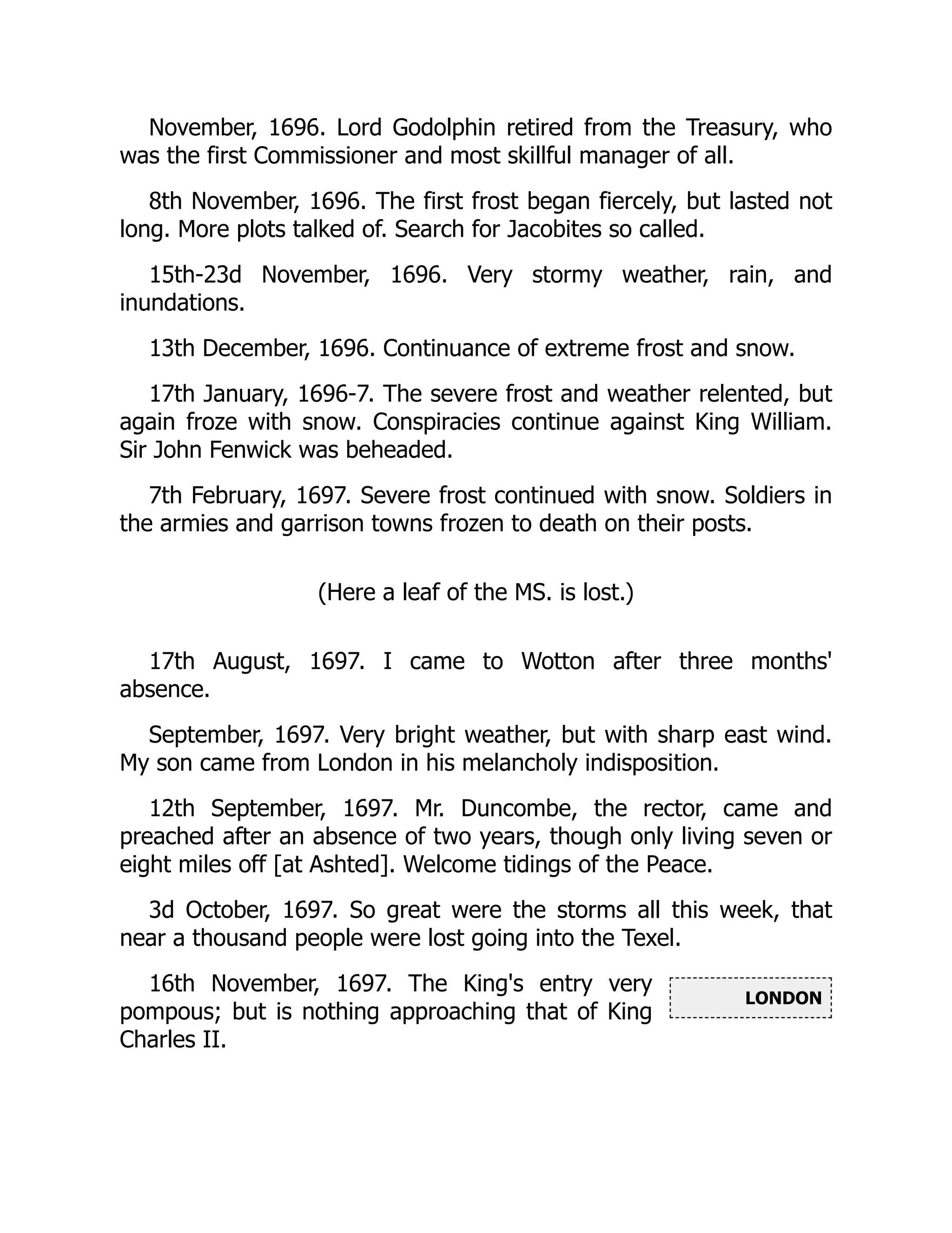LONDON
November, 1696. Lord Godolphin retired from the Treasury, who
was the first Commissioner and most skillful manager of all.
8th November, 1696. The first frost began fiercely, but lasted not
long. More plots talked of. Search for Jacobites so called.
15th-23d November, 1696. Very stormy weather, rain, and
inundations.
13th December, 1696. Continuance of extreme frost and snow.
17th January, 1696-7. The severe frost and weather relented, but
again froze with snow. Conspiracies continue against King William.
Sir John Fenwick was beheaded.
7th February, 1697. Severe frost continued with snow. Soldiers in
the armies and garrison towns frozen to death on their posts.
(Here a leaf of the MS. is lost.)
17th August, 1697. I came to Wotton after three months'
absence.
September, 1697. Very bright weather, but with sharp east wind.
My son came from London in his melancholy indisposition.
12th September, 1697. Mr. Duncombe, the rector, came and
preached after an absence of two years, though only living seven or
eight miles off [at Ashted]. Welcome tidings of the Peace.
3d October, 1697. So great were the storms all this week, that
near a thousand people were lost going into the Texel.
16th November, 1697. The King's entry very
pompous; but is nothing approaching that of King
Charles II.
 