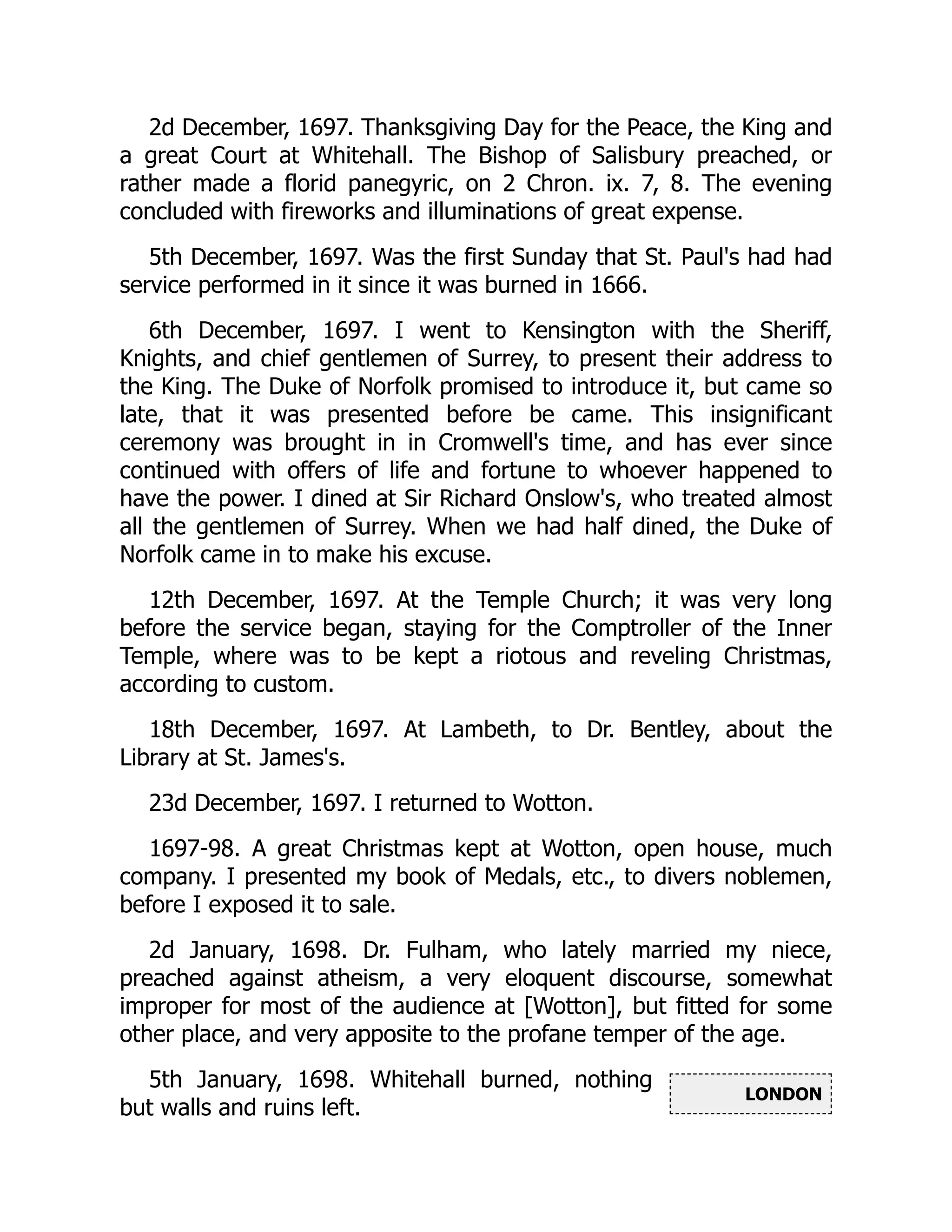 LONDON
2d December, 1697. Thanksgiving Day for the Peace, the King and
a great Court at Whitehall. The Bishop of Salisbury preached, or
rather made a florid panegyric, on 2 Chron. ix. 7, 8. The evening
concluded with fireworks and illuminations of great expense.
5th December, 1697. Was the first Sunday that St. Paul's had had
service performed in it since it was burned in 1666.
6th December, 1697. I went to Kensington with the Sheriff,
Knights, and chief gentlemen of Surrey, to present their address to
the King. The Duke of Norfolk promised to introduce it, but came so
late, that it was presented before be came. This insignificant
ceremony was brought in in Cromwell's time, and has ever since
continued with offers of life and fortune to whoever happened to
have the power. I dined at Sir Richard Onslow's, who treated almost
all the gentlemen of Surrey. When we had half dined, the Duke of
Norfolk came in to make his excuse.
12th December, 1697. At the Temple Church; it was very long
before the service began, staying for the Comptroller of the Inner
Temple, where was to be kept a riotous and reveling Christmas,
according to custom.
18th December, 1697. At Lambeth, to Dr. Bentley, about the
Library at St. James's.
23d December, 1697. I returned to Wotton.
1697-98. A great Christmas kept at Wotton, open house, much
company. I presented my book of Medals, etc., to divers noblemen,
before I exposed it to sale.
2d January, 1698. Dr. Fulham, who lately married my niece,
preached against atheism, a very eloquent discourse, somewhat
improper for most of the audience at [Wotton], but fitted for some
other place, and very apposite to the profane temper of the age.
5th January, 1698. Whitehall burned, nothing
but walls and ruins left.
 
