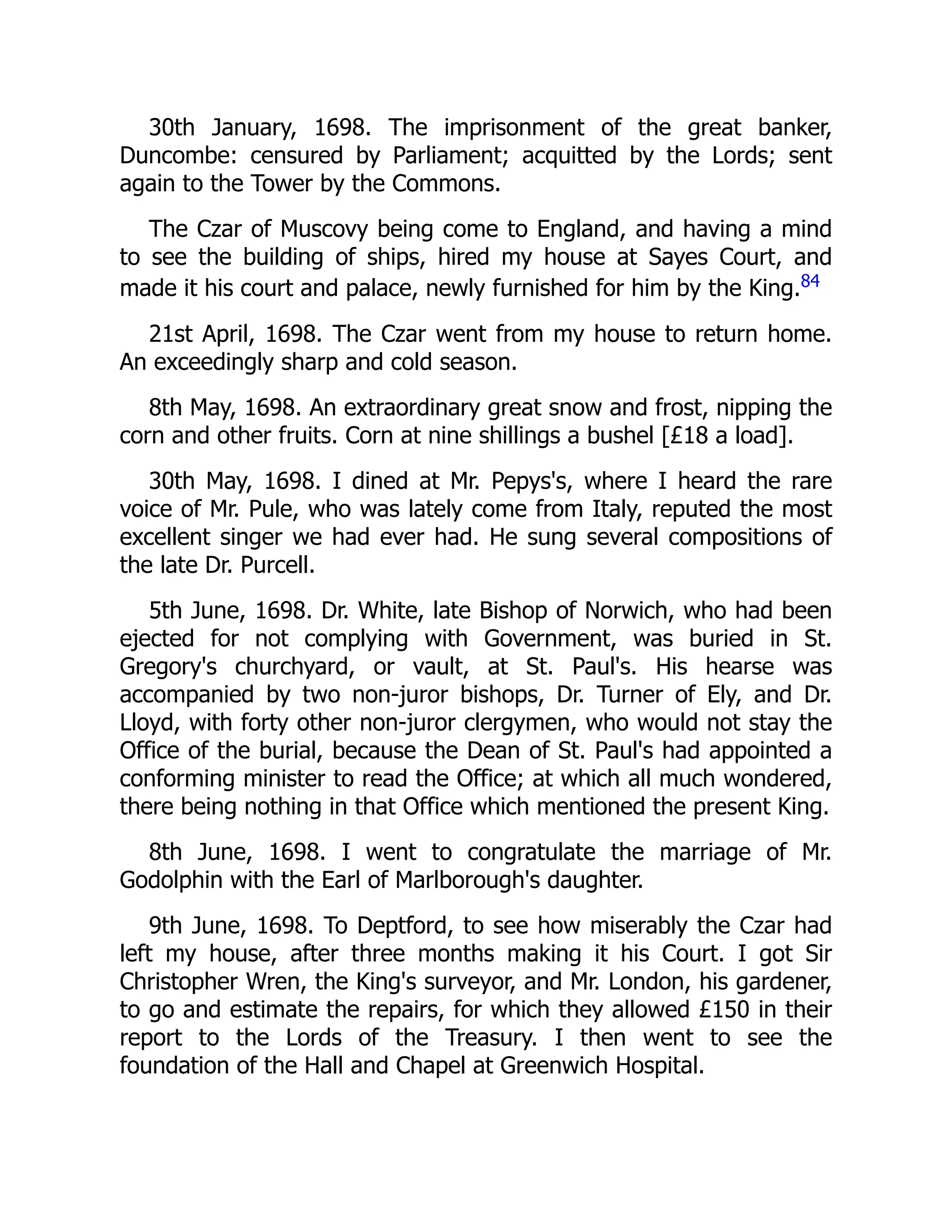 30th January, 1698. The imprisonment of the great banker,
Duncombe: censured by Parliament; acquitted by the Lords; sent
again to the Tower by the Commons.
The Czar of Muscovy being come to England, and having a mind
to see the building of ships, hired my house at Sayes Court, and
made it his court and palace, newly furnished for him by the King.84
21st April, 1698. The Czar went from my house to return home.
An exceedingly sharp and cold season.
8th May, 1698. An extraordinary great snow and frost, nipping the
corn and other fruits. Corn at nine shillings a bushel [£18 a load].
30th May, 1698. I dined at Mr. Pepys's, where I heard the rare
voice of Mr. Pule, who was lately come from Italy, reputed the most
excellent singer we had ever had. He sung several compositions of
the late Dr. Purcell.
5th June, 1698. Dr. White, late Bishop of Norwich, who had been
ejected for not complying with Government, was buried in St.
Gregory's churchyard, or vault, at St. Paul's. His hearse was
accompanied by two non-juror bishops, Dr. Turner of Ely, and Dr.
Lloyd, with forty other non-juror clergymen, who would not stay the
Office of the burial, because the Dean of St. Paul's had appointed a
conforming minister to read the Office; at which all much wondered,
there being nothing in that Office which mentioned the present King.
8th June, 1698. I went to congratulate the marriage of Mr.
Godolphin with the Earl of Marlborough's daughter.
9th June, 1698. To Deptford, to see how miserably the Czar had
left my house, after three months making it his Court. I got Sir
Christopher Wren, the King's surveyor, and Mr. London, his gardener,
to go and estimate the repairs, for which they allowed £150 in their
report to the Lords of the Treasury. I then went to see the
foundation of the Hall and Chapel at Greenwich Hospital.
 
