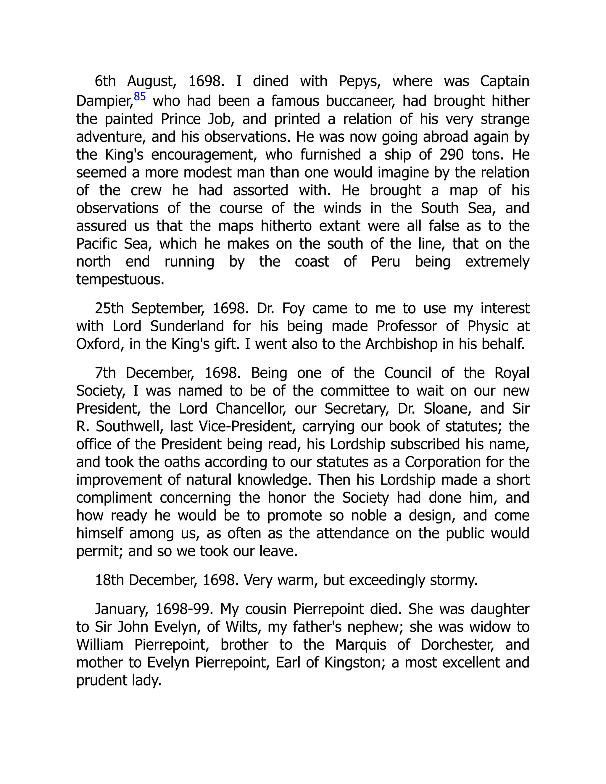 6th August, 1698. I dined with Pepys, where was Captain
Dampier,85
who had been a famous buccaneer, had brought hither
the painted Prince Job, and printed a relation of his very strange
adventure, and his observations. He was now going abroad again by
the King's encouragement, who furnished a ship of 290 tons. He
seemed a more modest man than one would imagine by the relation
of the crew he had assorted with. He brought a map of his
observations of the course of the winds in the South Sea, and
assured us that the maps hitherto extant were all false as to the
Pacific Sea, which he makes on the south of the line, that on the
north end running by the coast of Peru being extremely
tempestuous.
25th September, 1698. Dr. Foy came to me to use my interest
with Lord Sunderland for his being made Professor of Physic at
Oxford, in the King's gift. I went also to the Archbishop in his behalf.
7th December, 1698. Being one of the Council of the Royal
Society, I was named to be of the committee to wait on our new
President, the Lord Chancellor, our Secretary, Dr. Sloane, and Sir
R. Southwell, last Vice-President, carrying our book of statutes; the
office of the President being read, his Lordship subscribed his name,
and took the oaths according to our statutes as a Corporation for the
improvement of natural knowledge. Then his Lordship made a short
compliment concerning the honor the Society had done him, and
how ready he would be to promote so noble a design, and come
himself among us, as often as the attendance on the public would
permit; and so we took our leave.
18th December, 1698. Very warm, but exceedingly stormy.
January, 1698-99. My cousin Pierrepoint died. She was daughter
to Sir John Evelyn, of Wilts, my father's nephew; she was widow to
William Pierrepoint, brother to the Marquis of Dorchester, and
mother to Evelyn Pierrepoint, Earl of Kingston; a most excellent and
prudent lady.
 