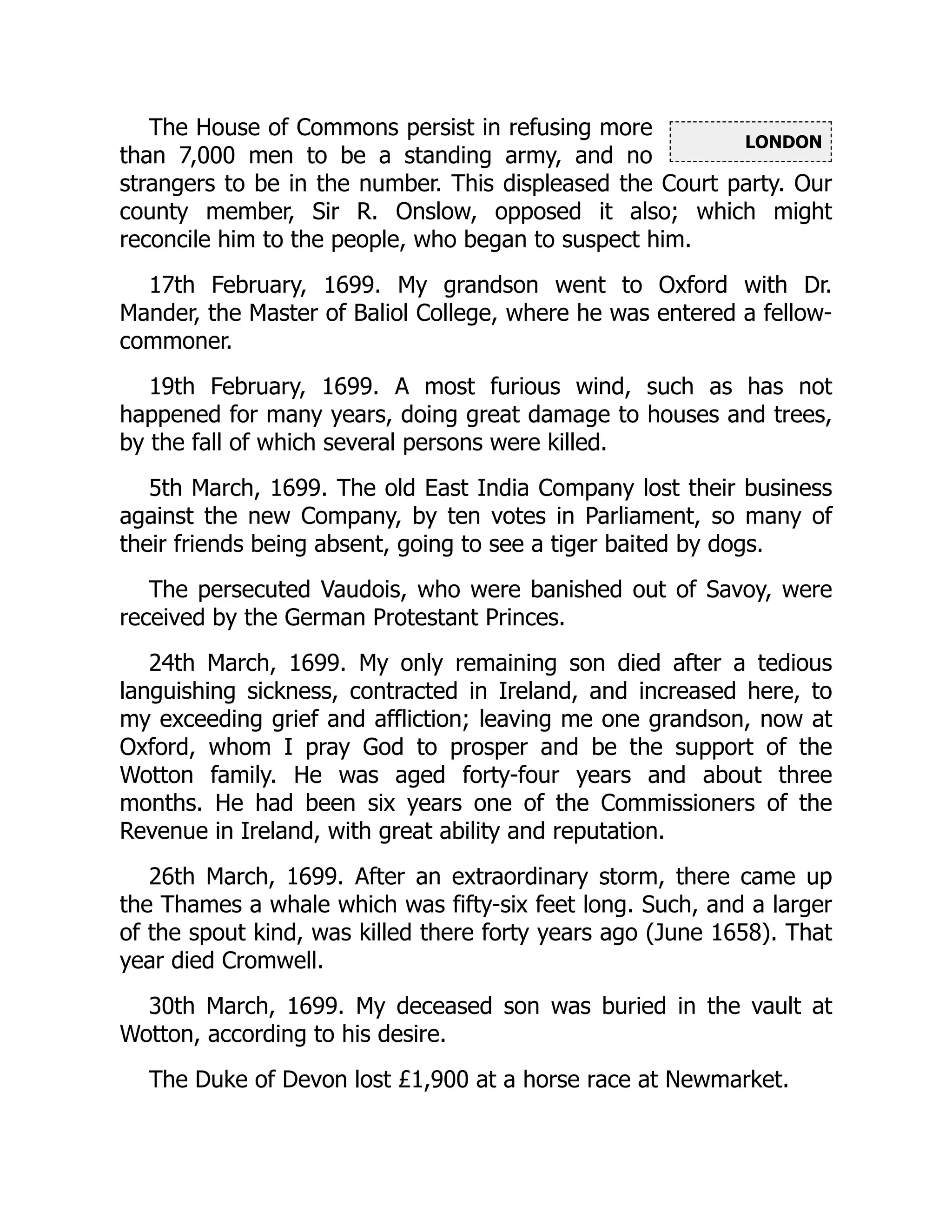 LONDON
The House of Commons persist in refusing more
than 7,000 men to be a standing army, and no
strangers to be in the number. This displeased the Court party. Our
county member, Sir R. Onslow, opposed it also; which might
reconcile him to the people, who began to suspect him.
17th February, 1699. My grandson went to Oxford with Dr.
Mander, the Master of Baliol College, where he was entered a fellow-
commoner.
19th February, 1699. A most furious wind, such as has not
happened for many years, doing great damage to houses and trees,
by the fall of which several persons were killed.
5th March, 1699. The old East India Company lost their business
against the new Company, by ten votes in Parliament, so many of
their friends being absent, going to see a tiger baited by dogs.
The persecuted Vaudois, who were banished out of Savoy, were
received by the German Protestant Princes.
24th March, 1699. My only remaining son died after a tedious
languishing sickness, contracted in Ireland, and increased here, to
my exceeding grief and affliction; leaving me one grandson, now at
Oxford, whom I pray God to prosper and be the support of the
Wotton family. He was aged forty-four years and about three
months. He had been six years one of the Commissioners of the
Revenue in Ireland, with great ability and reputation.
26th March, 1699. After an extraordinary storm, there came up
the Thames a whale which was fifty-six feet long. Such, and a larger
of the spout kind, was killed there forty years ago (June 1658). That
year died Cromwell.
30th March, 1699. My deceased son was buried in the vault at
Wotton, according to his desire.
The Duke of Devon lost £1,900 at a horse race at Newmarket.
 