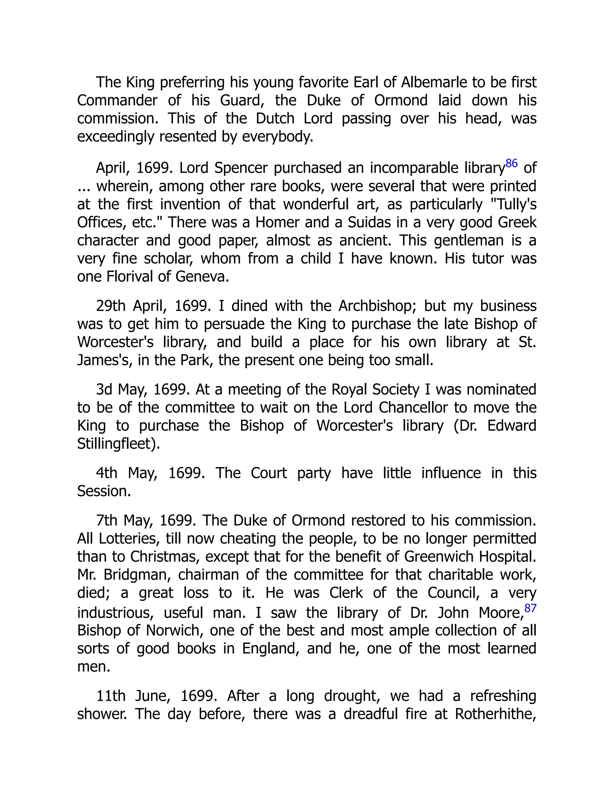 The King preferring his young favorite Earl of Albemarle to be first
Commander of his Guard, the Duke of Ormond laid down his
commission. This of the Dutch Lord passing over his head, was
exceedingly resented by everybody.
April, 1699. Lord Spencer purchased an incomparable library86
of
... wherein, among other rare books, were several that were printed
at the first invention of that wonderful art, as particularly "Tully's
Offices, etc." There was a Homer and a Suidas in a very good Greek
character and good paper, almost as ancient. This gentleman is a
very fine scholar, whom from a child I have known. His tutor was
one Florival of Geneva.
29th April, 1699. I dined with the Archbishop; but my business
was to get him to persuade the King to purchase the late Bishop of
Worcester's library, and build a place for his own library at St.
James's, in the Park, the present one being too small.
3d May, 1699. At a meeting of the Royal Society I was nominated
to be of the committee to wait on the Lord Chancellor to move the
King to purchase the Bishop of Worcester's library (Dr. Edward
Stillingfleet).
4th May, 1699. The Court party have little influence in this
Session.
7th May, 1699. The Duke of Ormond restored to his commission.
All Lotteries, till now cheating the people, to be no longer permitted
than to Christmas, except that for the benefit of Greenwich Hospital.
Mr. Bridgman, chairman of the committee for that charitable work,
died; a great loss to it. He was Clerk of the Council, a very
industrious, useful man. I saw the library of Dr. John Moore,87
Bishop of Norwich, one of the best and most ample collection of all
sorts of good books in England, and he, one of the most learned
men.
11th June, 1699. After a long drought, we had a refreshing
shower. The day before, there was a dreadful fire at Rotherhithe,
 
