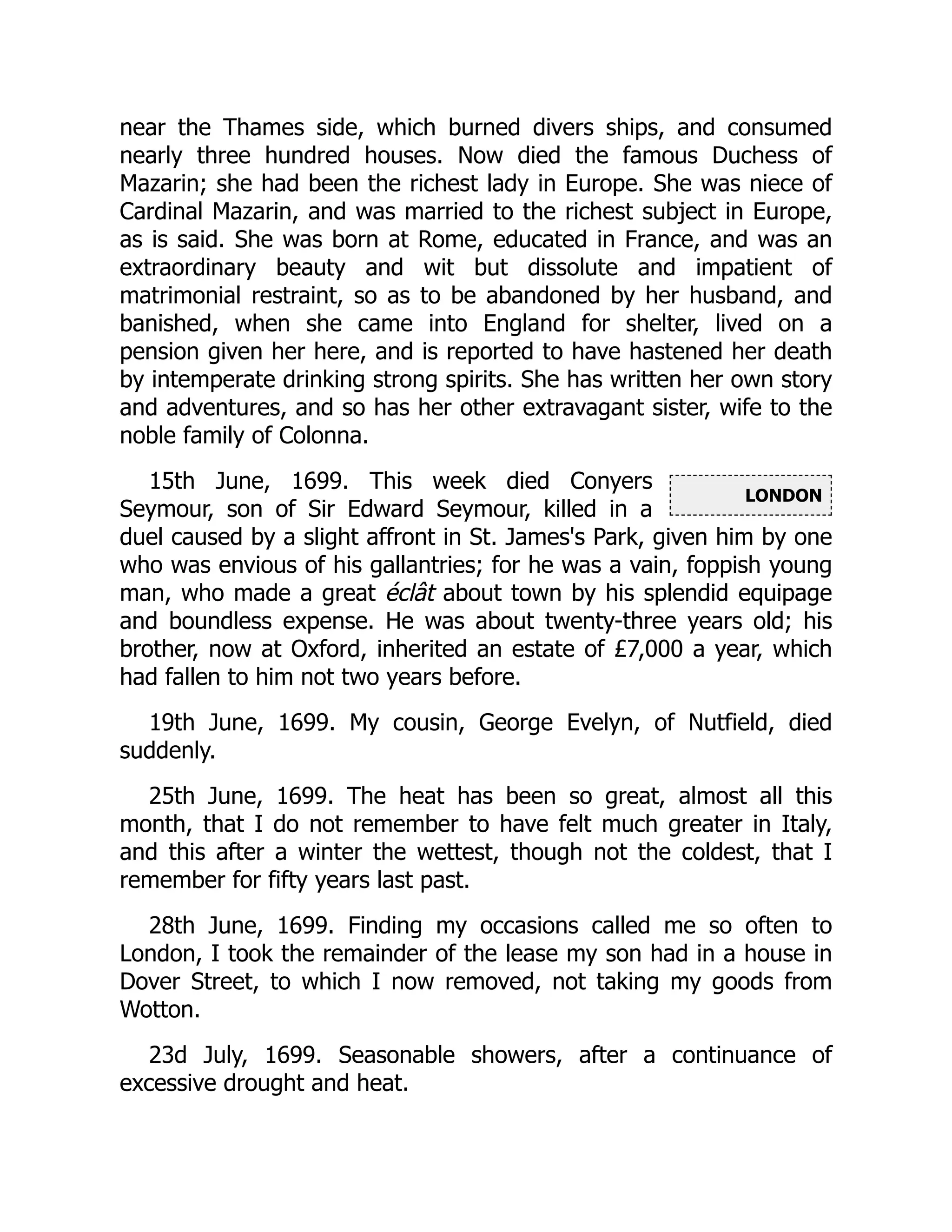 LONDON
near the Thames side, which burned divers ships, and consumed
nearly three hundred houses. Now died the famous Duchess of
Mazarin; she had been the richest lady in Europe. She was niece of
Cardinal Mazarin, and was married to the richest subject in Europe,
as is said. She was born at Rome, educated in France, and was an
extraordinary beauty and wit but dissolute and impatient of
matrimonial restraint, so as to be abandoned by her husband, and
banished, when she came into England for shelter, lived on a
pension given her here, and is reported to have hastened her death
by intemperate drinking strong spirits. She has written her own story
and adventures, and so has her other extravagant sister, wife to the
noble family of Colonna.
15th June, 1699. This week died Conyers
Seymour, son of Sir Edward Seymour, killed in a
duel caused by a slight affront in St. James's Park, given him by one
who was envious of his gallantries; for he was a vain, foppish young
man, who made a great éclât about town by his splendid equipage
and boundless expense. He was about twenty-three years old; his
brother, now at Oxford, inherited an estate of £7,000 a year, which
had fallen to him not two years before.
19th June, 1699. My cousin, George Evelyn, of Nutfield, died
suddenly.
25th June, 1699. The heat has been so great, almost all this
month, that I do not remember to have felt much greater in Italy,
and this after a winter the wettest, though not the coldest, that I
remember for fifty years last past.
28th June, 1699. Finding my occasions called me so often to
London, I took the remainder of the lease my son had in a house in
Dover Street, to which I now removed, not taking my goods from
Wotton.
23d July, 1699. Seasonable showers, after a continuance of
excessive drought and heat.
 